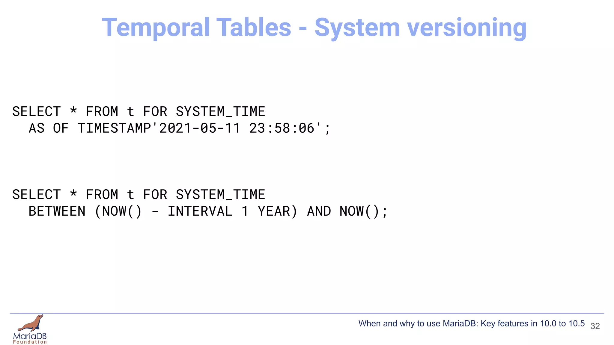 SELECT * FROM t FOR SYSTEM_TIME
AS OF TIMESTAMP'2021-05-11 23:58:06';
SELECT * FROM t FOR SYSTEM_TIME
BETWEEN (NOW() - INTERVAL 1 YEAR) AND NOW();
32
Temporal Tables - System versioning
When and why to use MariaDB: Key features in 10.0 to 10.5
 
