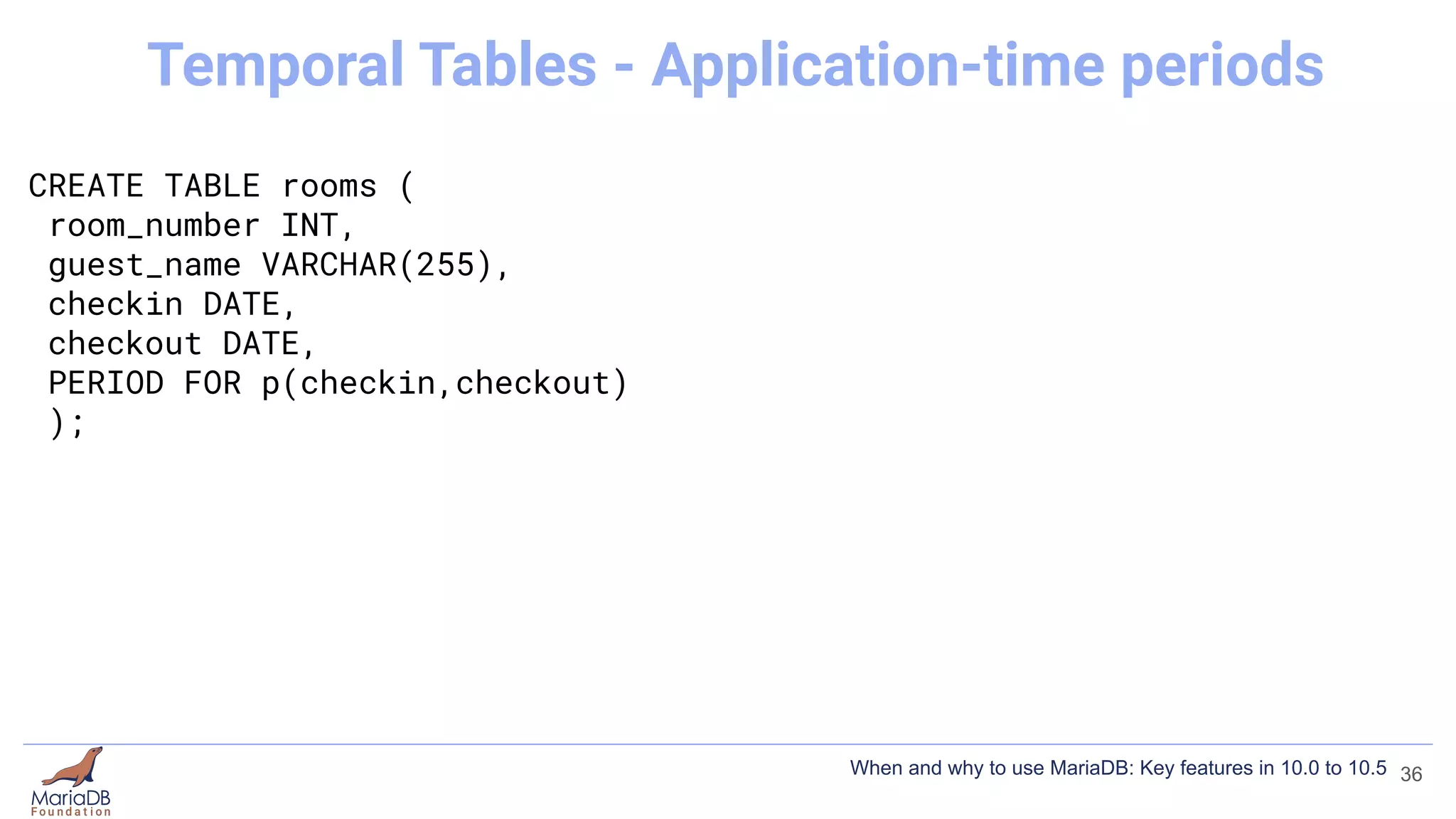 CREATE TABLE rooms (
room_number INT,
guest_name VARCHAR(255),
checkin DATE,
checkout DATE,
PERIOD FOR p(checkin,checkout)
);
36
Temporal Tables - Application-time periods
When and why to use MariaDB: Key features in 10.0 to 10.5
 
