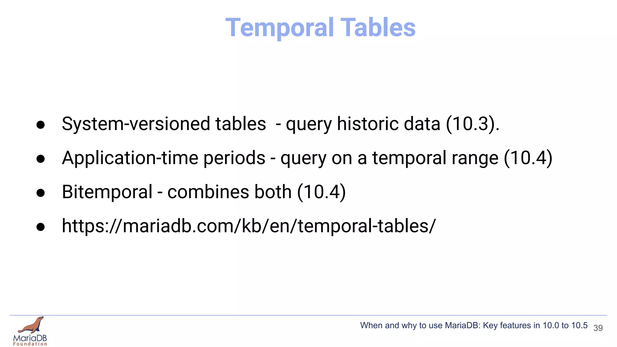 Temporal Tables
● System-versioned tables - query historic data (10.3).
● Application-time periods - query on a temporal range (10.4)
● Bitemporal - combines both (10.4)
● https://mariadb.com/kb/en/temporal-tables/
39
When and why to use MariaDB: Key features in 10.0 to 10.5
 