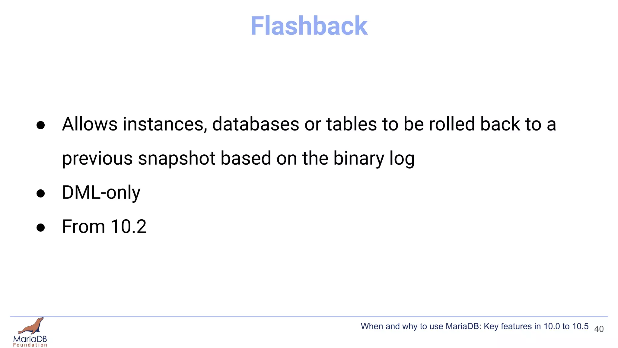 Flashback
● Allows instances, databases or tables to be rolled back to a
previous snapshot based on the binary log
● DML-only
● From 10.2
40
When and why to use MariaDB: Key features in 10.0 to 10.5
 