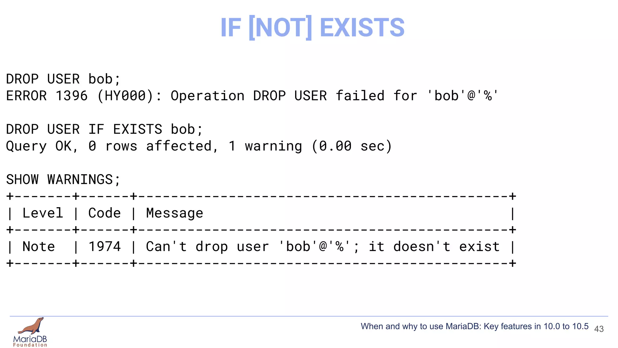 DROP USER bob;
ERROR 1396 (HY000): Operation DROP USER failed for 'bob'@'%'
DROP USER IF EXISTS bob;
Query OK, 0 rows affected, 1 warning (0.00 sec)
SHOW WARNINGS;
+-------+------+---------------------------------------------+
| Level | Code | Message |
+-------+------+---------------------------------------------+
| Note | 1974 | Can't drop user 'bob'@'%'; it doesn't exist |
+-------+------+---------------------------------------------+
43
IF [NOT] EXISTS
When and why to use MariaDB: Key features in 10.0 to 10.5
 