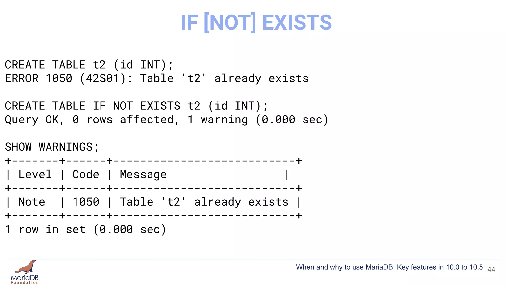 CREATE TABLE t2 (id INT);
ERROR 1050 (42S01): Table 't2' already exists
CREATE TABLE IF NOT EXISTS t2 (id INT);
Query OK, 0 rows affected, 1 warning (0.000 sec)
SHOW WARNINGS;
+-------+------+---------------------------+
| Level | Code | Message |
+-------+------+---------------------------+
| Note | 1050 | Table 't2' already exists |
+-------+------+---------------------------+
1 row in set (0.000 sec)
44
IF [NOT] EXISTS
When and why to use MariaDB: Key features in 10.0 to 10.5
 