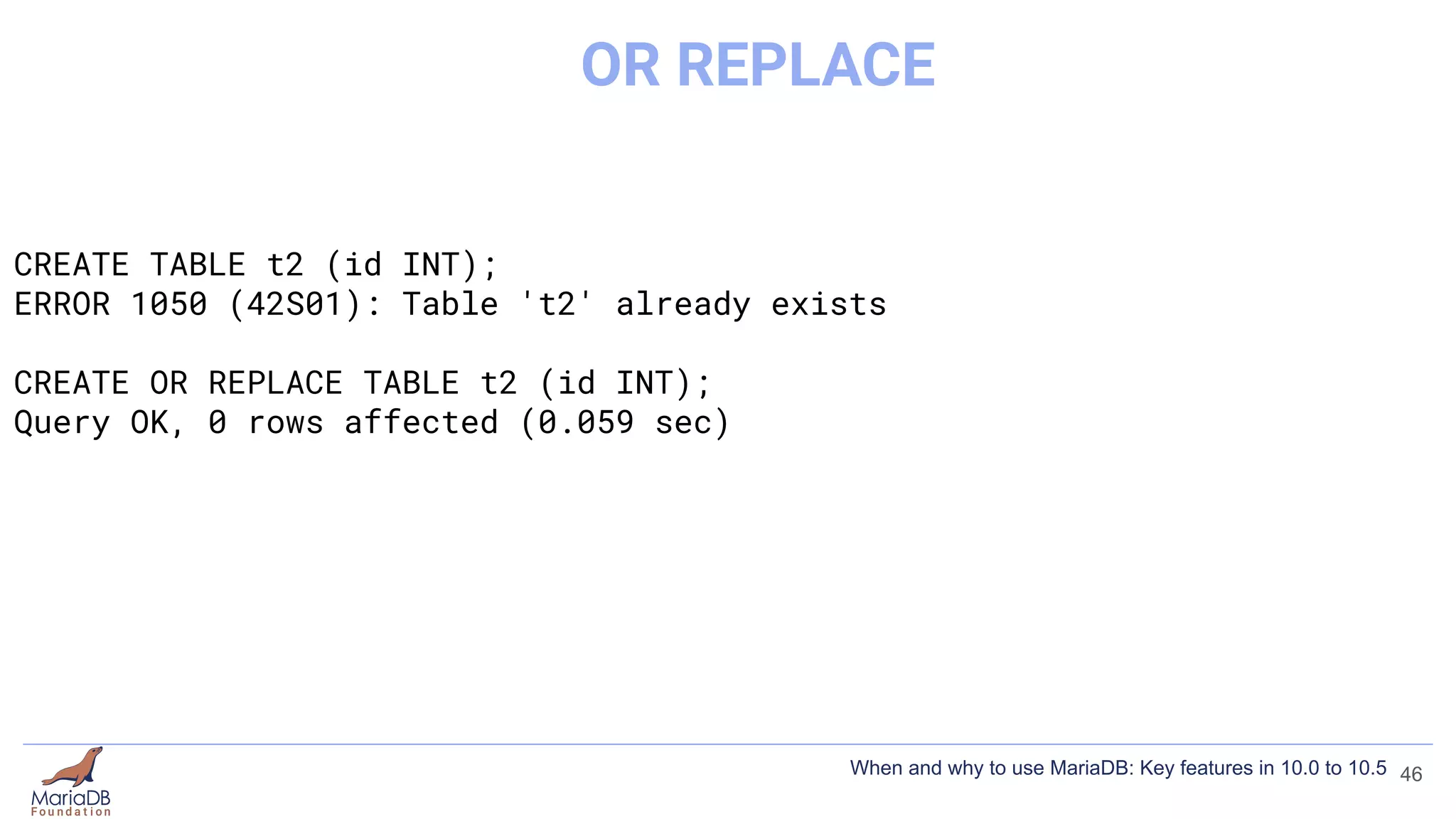 CREATE TABLE t2 (id INT);
ERROR 1050 (42S01): Table 't2' already exists
CREATE OR REPLACE TABLE t2 (id INT);
Query OK, 0 rows affected (0.059 sec)
46
OR REPLACE
When and why to use MariaDB: Key features in 10.0 to 10.5
 