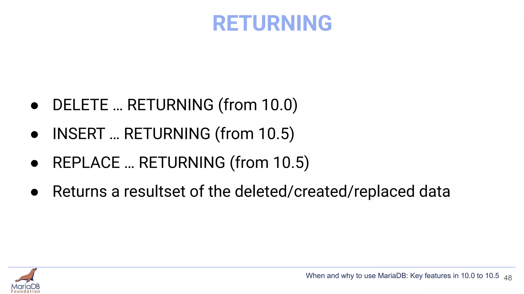 RETURNING
● DELETE … RETURNING (from 10.0)
● INSERT … RETURNING (from 10.5)
● REPLACE … RETURNING (from 10.5)
● Returns a resultset of the deleted/created/replaced data
48
When and why to use MariaDB: Key features in 10.0 to 10.5
 