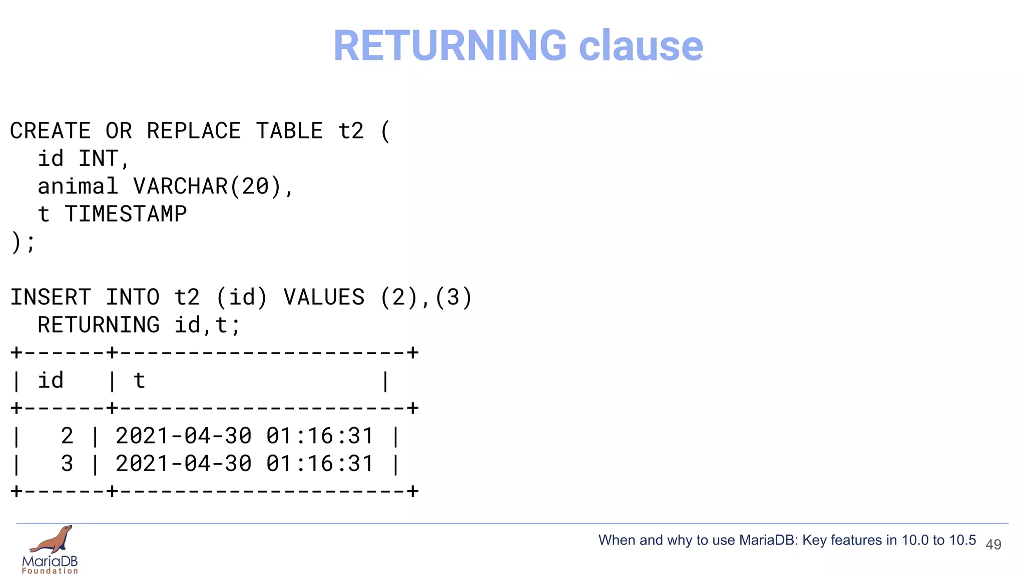 CREATE OR REPLACE TABLE t2 (
id INT,
animal VARCHAR(20),
t TIMESTAMP
);
INSERT INTO t2 (id) VALUES (2),(3)
RETURNING id,t;
+------+---------------------+
| id | t |
+------+---------------------+
| 2 | 2021-04-30 01:16:31 |
| 3 | 2021-04-30 01:16:31 |
+------+---------------------+
49
RETURNING clause
When and why to use MariaDB: Key features in 10.0 to 10.5
 