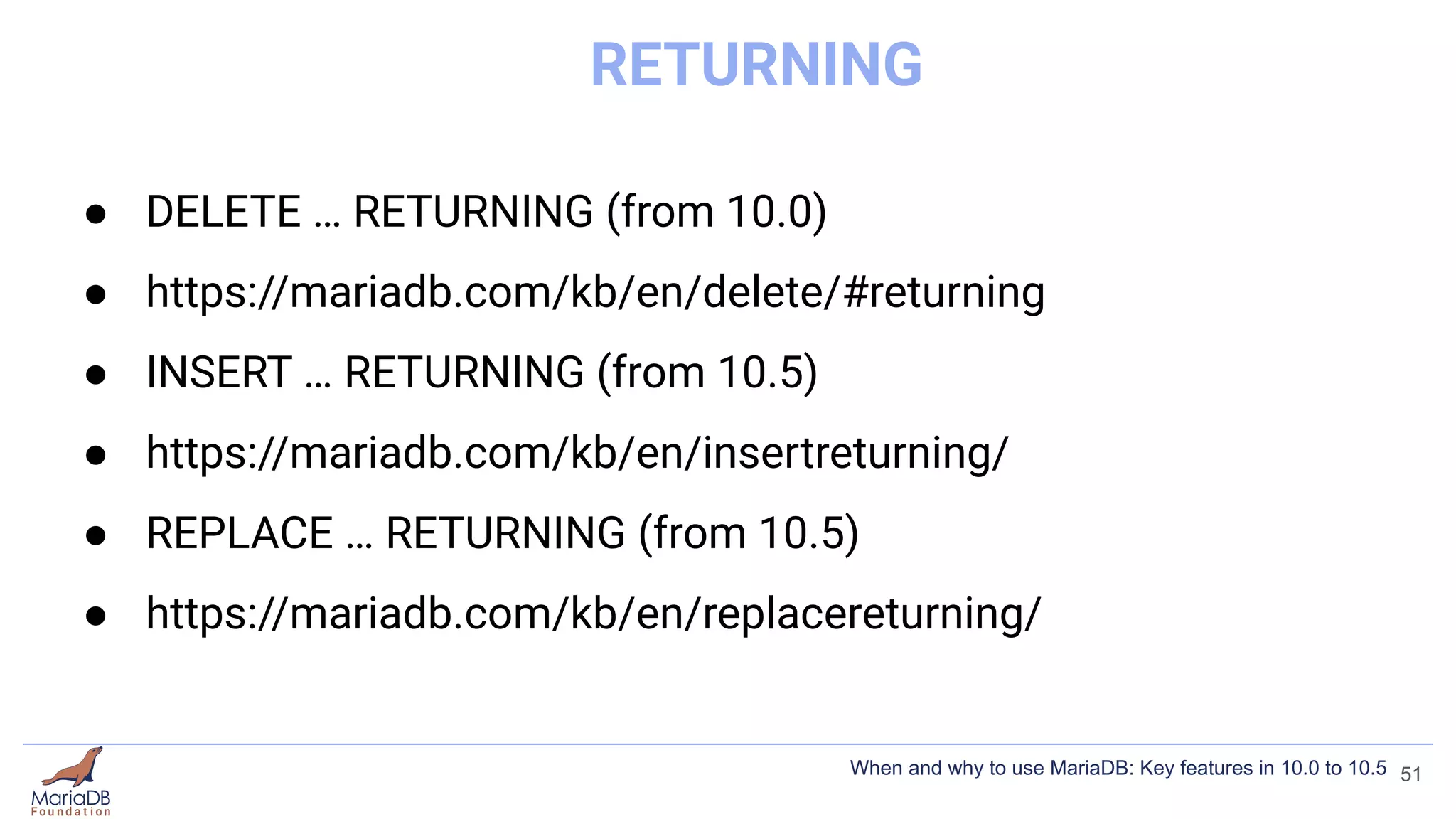 RETURNING
● DELETE … RETURNING (from 10.0)
● https://mariadb.com/kb/en/delete/#returning
● INSERT … RETURNING (from 10.5)
● https://mariadb.com/kb/en/insertreturning/
● REPLACE … RETURNING (from 10.5)
● https://mariadb.com/kb/en/replacereturning/
51
When and why to use MariaDB: Key features in 10.0 to 10.5
 