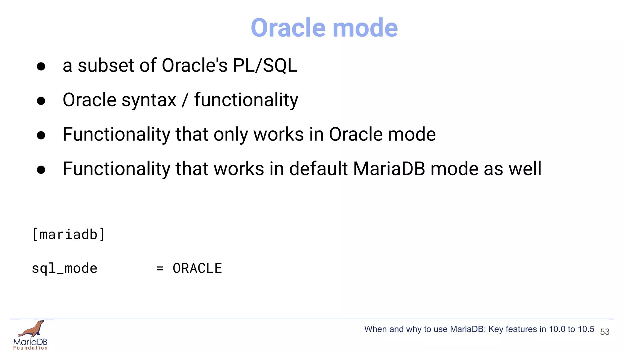 Oracle mode
● a subset of Oracle's PL/SQL
● Oracle syntax / functionality
● Functionality that only works in Oracle mode
● Functionality that works in default MariaDB mode as well
[mariadb]
sql_mode = ORACLE
53
When and why to use MariaDB: Key features in 10.0 to 10.5
 