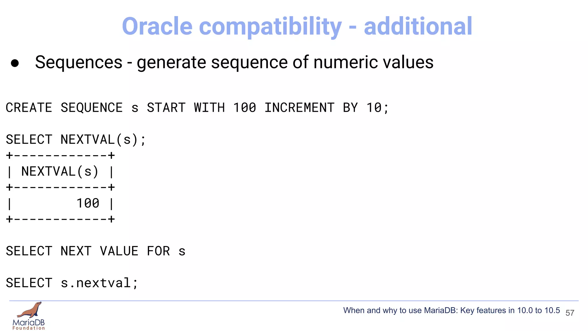 ● Sequences - generate sequence of numeric values
CREATE SEQUENCE s START WITH 100 INCREMENT BY 10;
SELECT NEXTVAL(s);
+------------+
| NEXTVAL(s) |
+------------+
| 100 |
+------------+
SELECT NEXT VALUE FOR s
SELECT s.nextval;
57
Oracle compatibility - additional
When and why to use MariaDB: Key features in 10.0 to 10.5
 