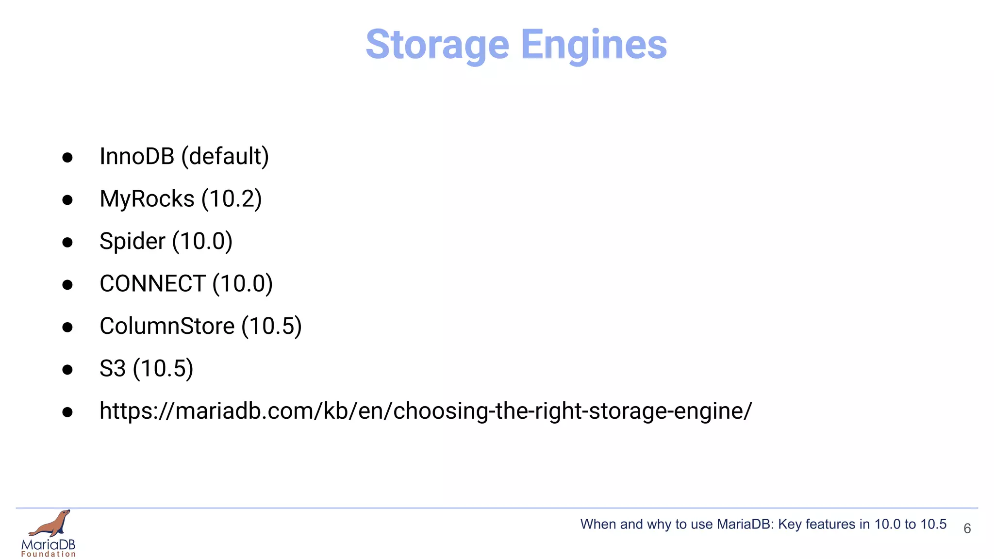 Storage Engines
● InnoDB (default)
● MyRocks (10.2)
● Spider (10.0)
● CONNECT (10.0)
● ColumnStore (10.5)
● S3 (10.5)
● https://mariadb.com/kb/en/choosing-the-right-storage-engine/
6
When and why to use MariaDB: Key features in 10.0 to 10.5
 