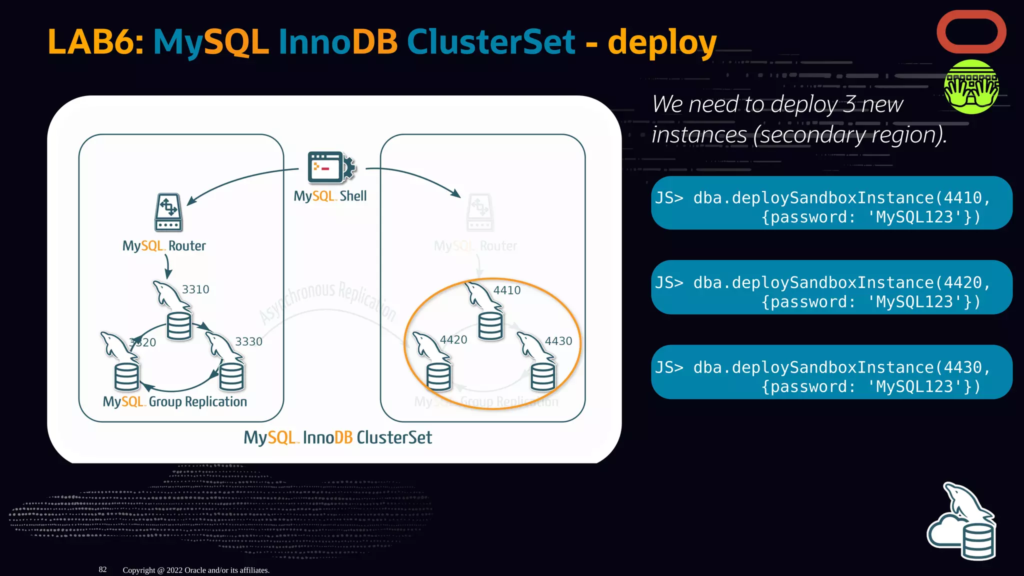 We need to deploy 3 new
instances (secondary region).
JS> dba.deploySandboxInstance(4410,
{password: 'MySQL123'})
JS> dba.deploySandboxInstance(4420,
{password: 'MySQL123'})
JS> dba.deploySandboxInstance(4430,
{password: 'MySQL123'})
LAB6: MySQL InnoDB ClusterSet - deploy
Copyright @ 2022 Oracle and/or its affiliates.
82
 