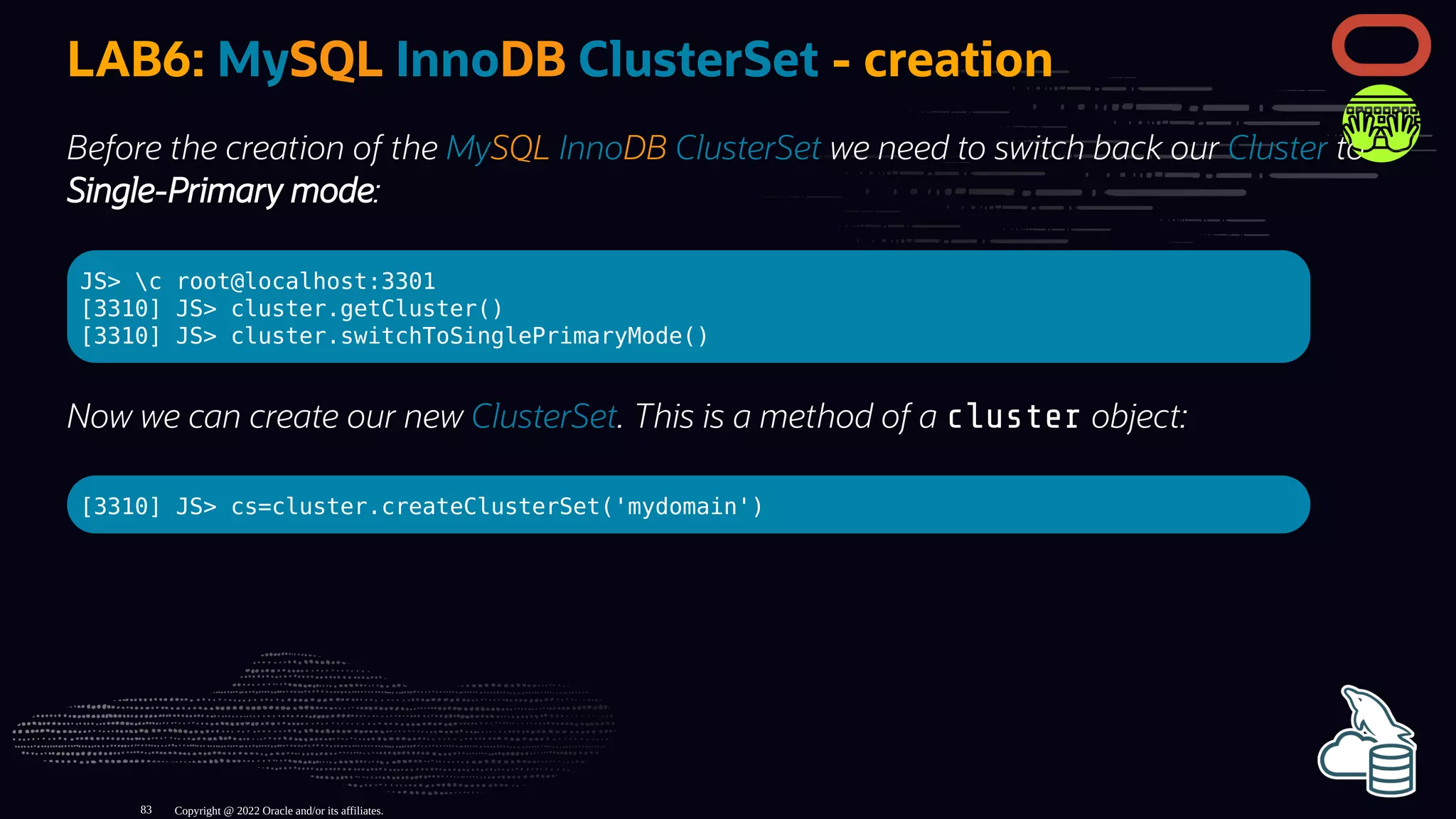 LAB6: MySQL InnoDB ClusterSet - creation
Before the creation of the MySQL InnoDB ClusterSet we need to switch back our Cluster to
Single-Primary mode:
JS> c root@localhost:3301
[3310] JS> cluster.getCluster()
[3310] JS> cluster.switchToSinglePrimaryMode()
Now we can create our new ClusterSet. This is a method of a cluster object:
[3310] JS> cs=cluster.createClusterSet('mydomain')
Copyright @ 2022 Oracle and/or its affiliates.
83
 