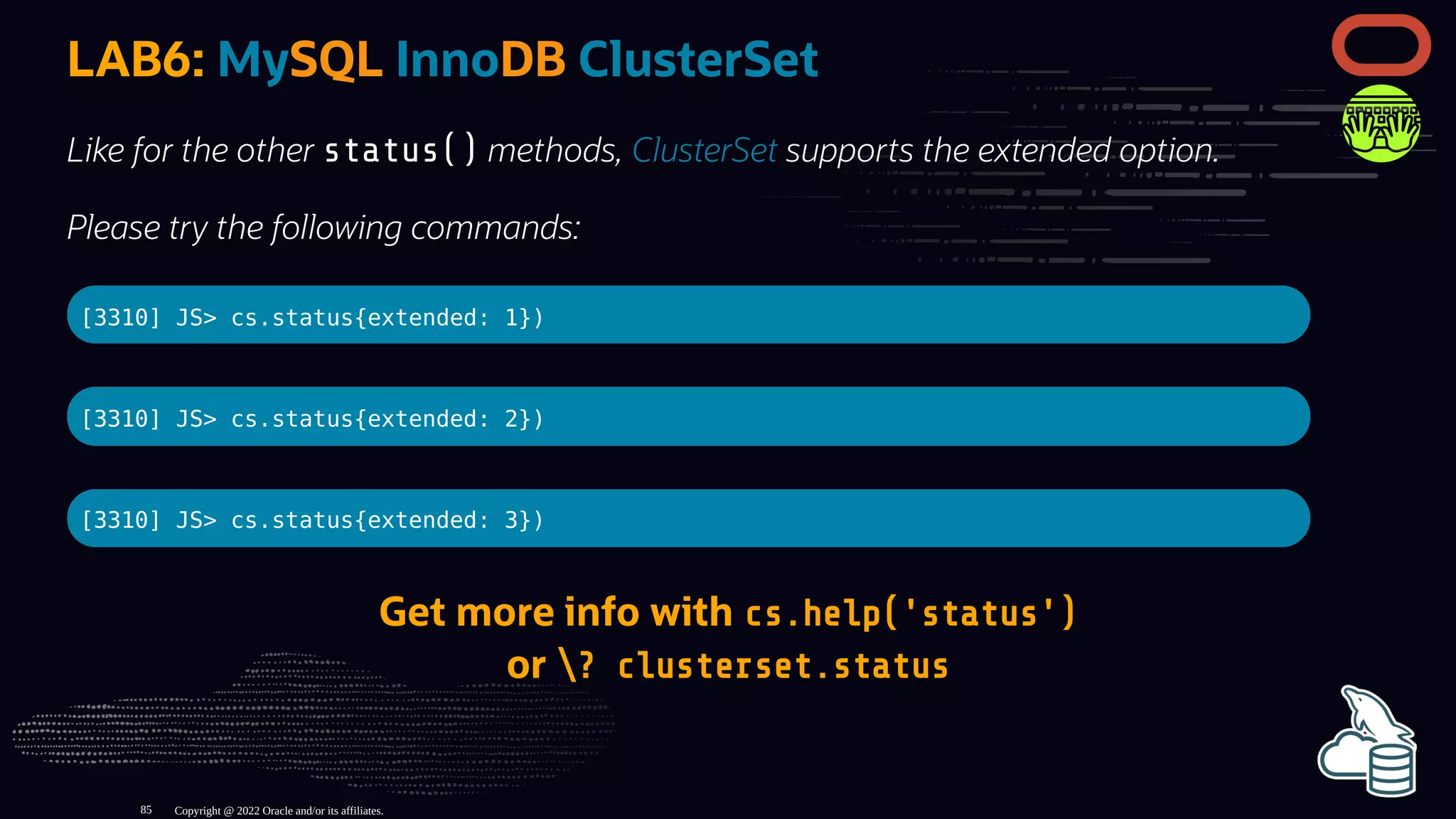 LAB6: MySQL InnoDB ClusterSet
Like for the other status() methods, ClusterSet supports the extended option.
Please try the following commands:
[3310] JS> cs.status{extended: 1})
[3310] JS> cs.status{extended: 2})
[3310] JS> cs.status{extended: 3})
Get more info with cs.help('status')
or ? clusterset.status
Copyright @ 2022 Oracle and/or its affiliates.
85
 