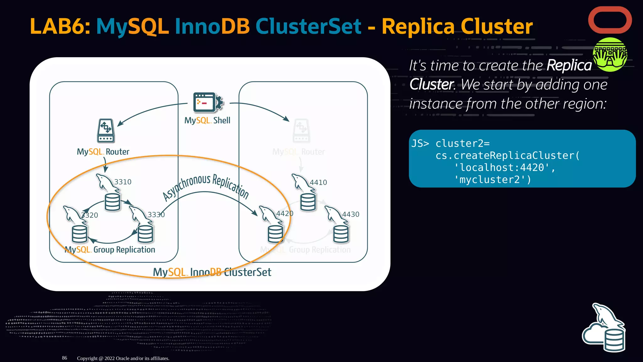 It's time to create the Replica
Cluster. We start by adding one
instance from the other region:
JS> cluster2=
cs.createReplicaCluster(
'localhost:4420',
'mycluster2')
LAB6: MySQL InnoDB ClusterSet - Replica Cluster
Copyright @ 2022 Oracle and/or its affiliates.
86
 