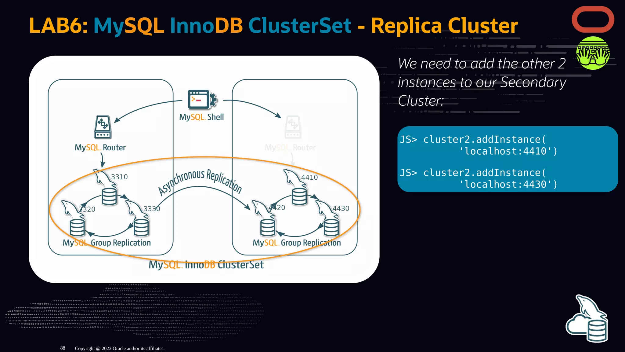 We need to add the other 2
instances to our Secondary
Cluster:
JS> cluster2.addInstance(
'localhost:4410')
JS> cluster2.addInstance(
'localhost:4430')
LAB6: MySQL InnoDB ClusterSet - Replica Cluster
Copyright @ 2022 Oracle and/or its affiliates.
88
 