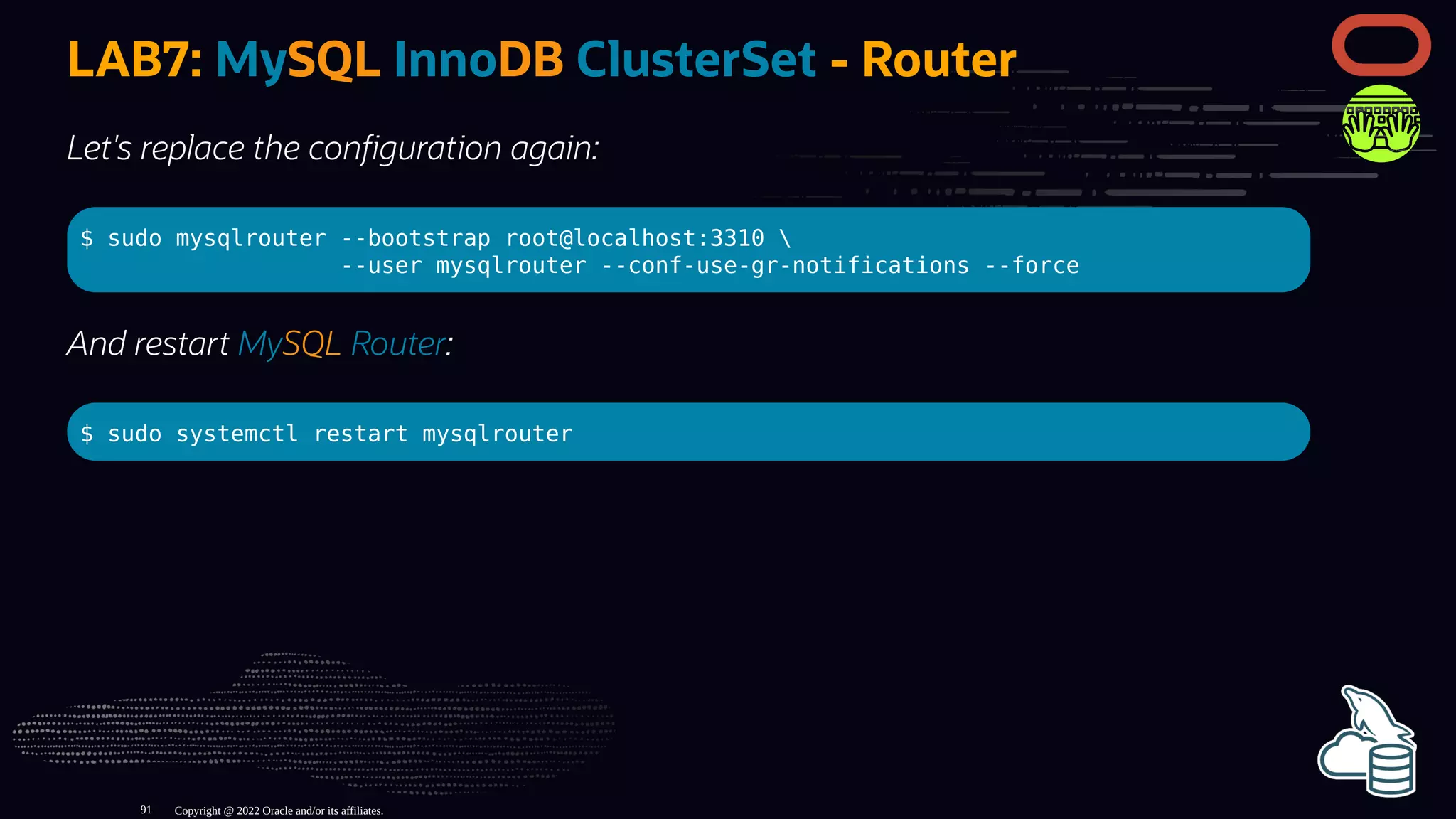 LAB7: MySQL InnoDB ClusterSet - Router
Let's replace the con guration again:
$ sudo mysqlrouter --bootstrap root@localhost:3310 
--user mysqlrouter --conf-use-gr-notifications --force
And restart MySQL Router:
$ sudo systemctl restart mysqlrouter
Copyright @ 2022 Oracle and/or its affiliates.
91
 