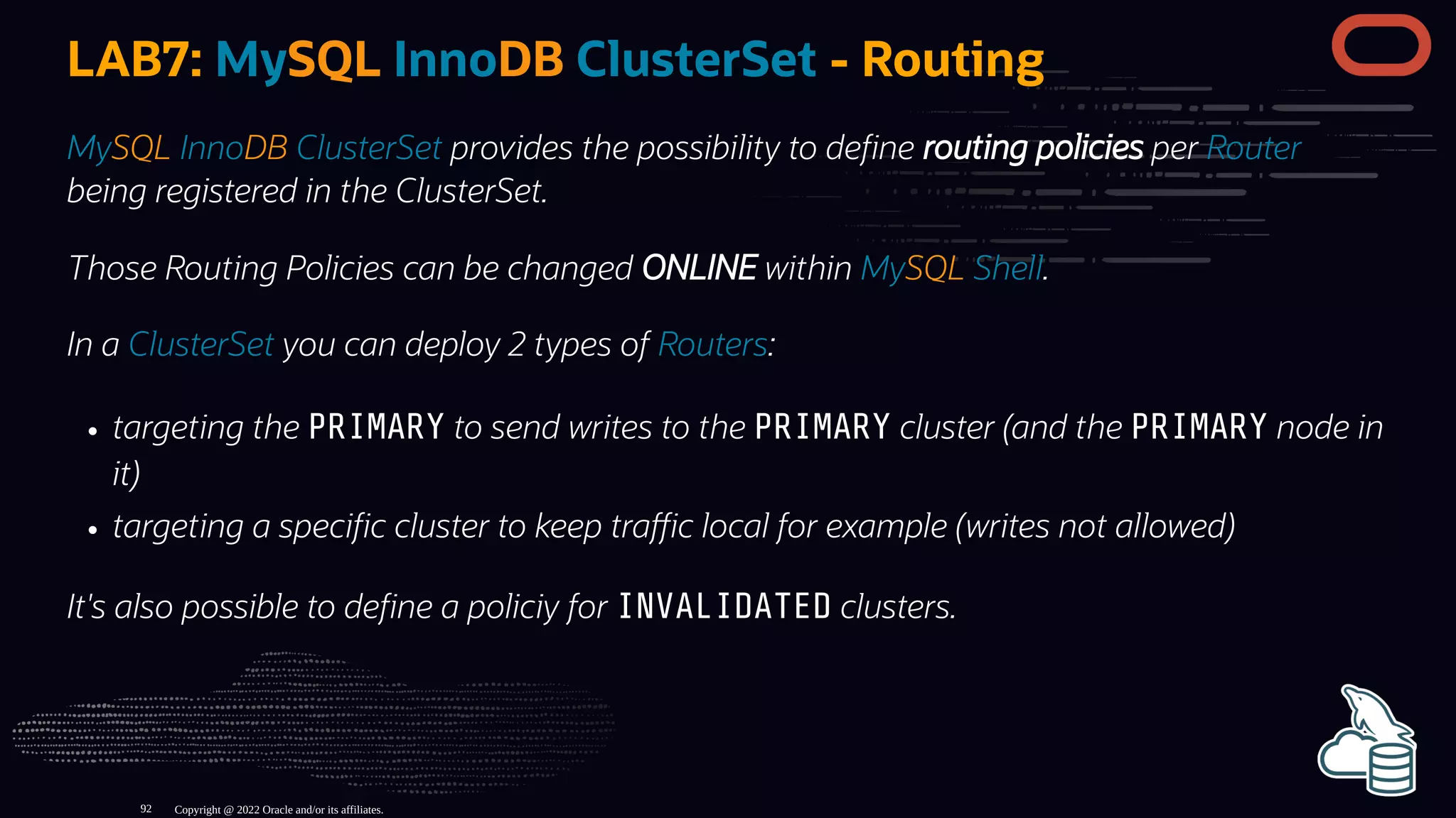 LAB7: MySQL InnoDB ClusterSet - Routing
MySQL InnoDB ClusterSet provides the possibility to de ne routing policies per Router
being registered in the ClusterSet.
Those Routing Policies can be changed ONLINE within MySQL Shell.
In a ClusterSet you can deploy 2 types of Routers:
targeting the PRIMARY to send writes to the PRIMARY cluster (and the PRIMARY node in
it)
targeting a speci c cluster to keep tra c local for example (writes not allowed)
It's also possible to de ne a policiy for INVALIDATED clusters.
Copyright @ 2022 Oracle and/or its affiliates.
92
 