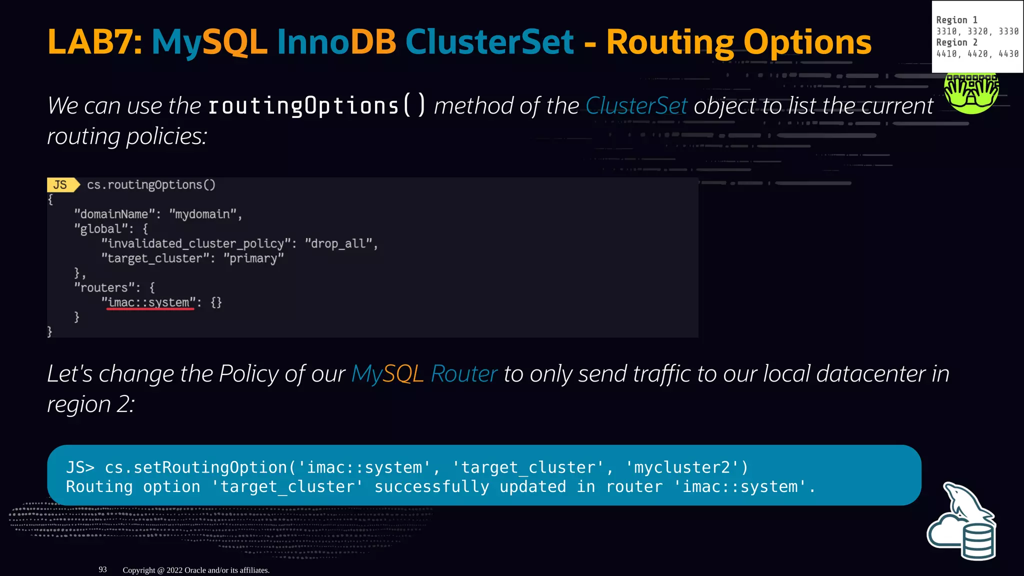 LAB7: MySQL InnoDB ClusterSet - Routing Options
We can use the routingOptions() method of the ClusterSet object to list the current
routing policies:
Let's change the Policy of our MySQL Router to only send tra c to our local datacenter in
region 2:
JS> cs.setRoutingOption('imac::system', 'target_cluster', 'mycluster2')
Routing option 'target_cluster' successfully updated in router 'imac::system'.
Copyright @ 2022 Oracle and/or its affiliates.
Region 1
3310, 3320, 3330
Region 2
4410, 4420, 4430
93
 