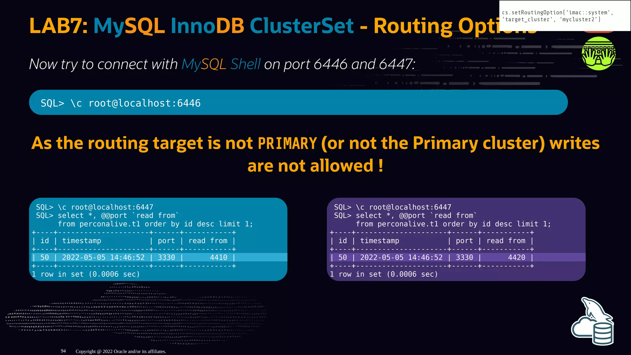 SQL> c root@localhost:6447
SQL> select *, @@port `read from`
from perconalive.t1 order by id desc limit 1;
+----+---------------------+------+-----------+
| id | timestamp | port | read from |
+----+---------------------+------+-----------+
| 50 | 2022-05-05 14:46:52 | 3330 | 4410 |
+----+---------------------+------+-----------+
1 row in set (0.0006 sec)
SQL> c root@localhost:6447
SQL> select *, @@port `read from`
from perconalive.t1 order by id desc limit 1;
+----+---------------------+------+-----------+
| id | timestamp | port | read from |
+----+---------------------+------+-----------+
| 50 | 2022-05-05 14:46:52 | 3330 | 4420 |
+----+---------------------+------+-----------+
1 row in set (0.0006 sec)
LAB7: MySQL InnoDB ClusterSet - Routing Options
Now try to connect with MySQL Shell on port 6446 and 6447:
SQL> c root@localhost:6446
As the routing target is not PRIMARY (or not the Primary cluster) writes
are not allowed !
Copyright @ 2022 Oracle and/or its affiliates.
cs.setRoutingOption('imac::system',
'target_cluster', 'mycluster2')
94
 