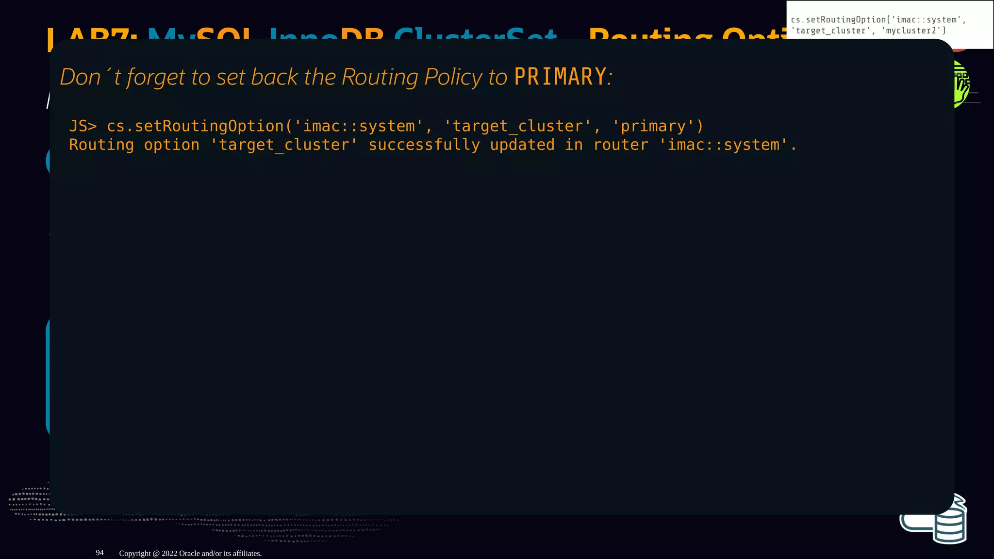 SQL> c root@localhost:6447
SQL> select *, @@port `read from`
from perconalive.t1 order by id desc limit 1;
+----+---------------------+------+-----------+
| id | timestamp | port | read from |
+----+---------------------+------+-----------+
| 50 | 2022-05-05 14:46:52 | 3330 | 4410 |
+----+---------------------+------+-----------+
1 row in set (0.0006 sec)
SQL> c root@localhost:6447
SQL> select *, @@port `read from`
from perconalive.t1 order by id desc limit 1;
+----+---------------------+------+-----------+
| id | timestamp | port | read from |
+----+---------------------+------+-----------+
| 50 | 2022-05-05 14:46:52 | 3330 | 4420 |
+----+---------------------+------+-----------+
1 row in set (0.0006 sec)
LAB7: MySQL InnoDB ClusterSet - Routing Options
Now try to connect with MySQL Shell on port 6446 and 6447:
SQL> c root@localhost:6446
As the routing target is not PRIMARY (or not the Primary cluster) writes
are not allowed !
Copyright @ 2022 Oracle and/or its affiliates.
cs.setRoutingOption('imac::system',
'target_cluster', 'mycluster2')
Don´t forget to set back the Routing Policy to PRIMARY:
JS> cs.setRoutingOption('imac::system', 'target_cluster', 'primary')
Routing option 'target_cluster' successfully updated in router 'imac::system'.
94
 
