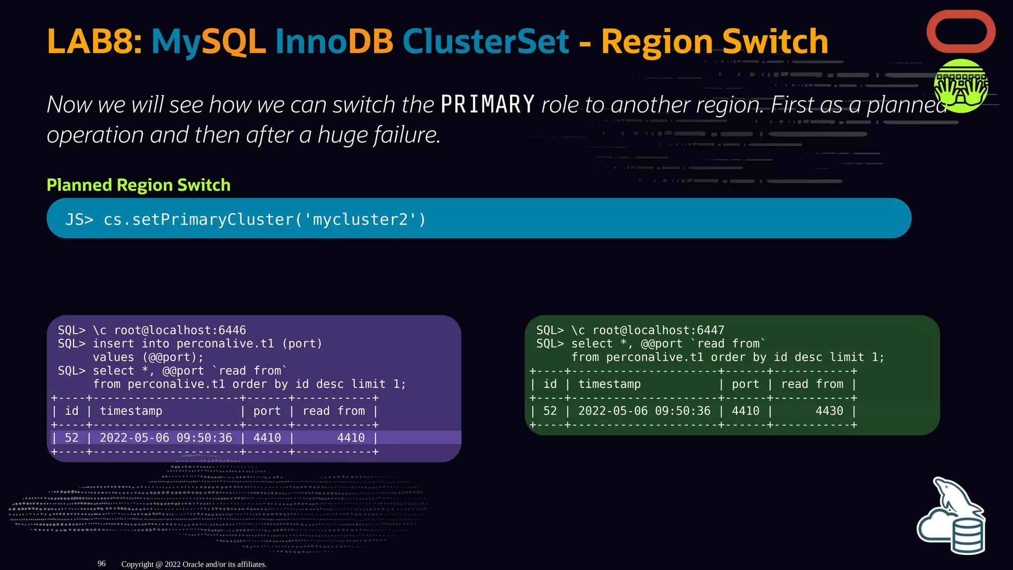 SQL> c root@localhost:6446
SQL> insert into perconalive.t1 (port)
values (@@port);
SQL> select *, @@port `read from`
from perconalive.t1 order by id desc limit 1;
+----+---------------------+------+-----------+
| id | timestamp | port | read from |
+----+---------------------+------+-----------+
| 52 | 2022-05-06 09:50:36 | 4410 | 4410 |
+----+---------------------+------+-----------+
SQL> c root@localhost:6447
SQL> select *, @@port `read from`
from perconalive.t1 order by id desc limit 1;
+----+---------------------+------+-----------+
| id | timestamp | port | read from |
+----+---------------------+------+-----------+
| 52 | 2022-05-06 09:50:36 | 4410 | 4430 |
+----+---------------------+------+-----------+
LAB8: MySQL InnoDB ClusterSet - Region Switch
Now we will see how we can switch the PRIMARY role to another region. First as a planned
operation and then after a huge failure.
Planned Region Switch
JS> cs.setPrimaryCluster('mycluster2')
Copyright @ 2022 Oracle and/or its affiliates.
96
 