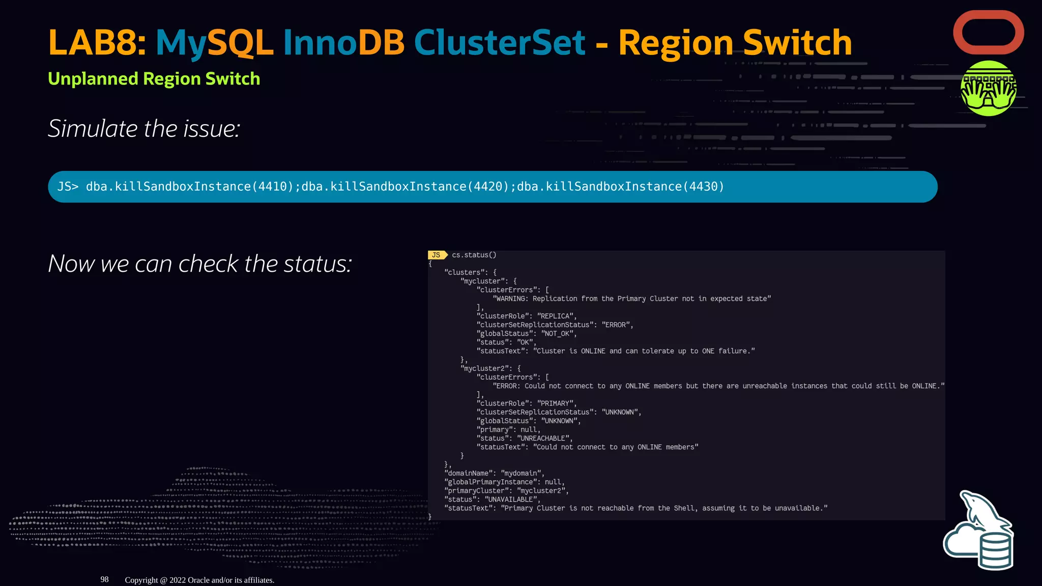 Now we can check the status:
LAB8: MySQL InnoDB ClusterSet - Region Switch
Unplanned Region Switch
Simulate the issue:
JS> dba.killSandboxInstance(4410);dba.killSandboxInstance(4420);dba.killSandboxInstance(4430)
Copyright @ 2022 Oracle and/or its affiliates.
98
 