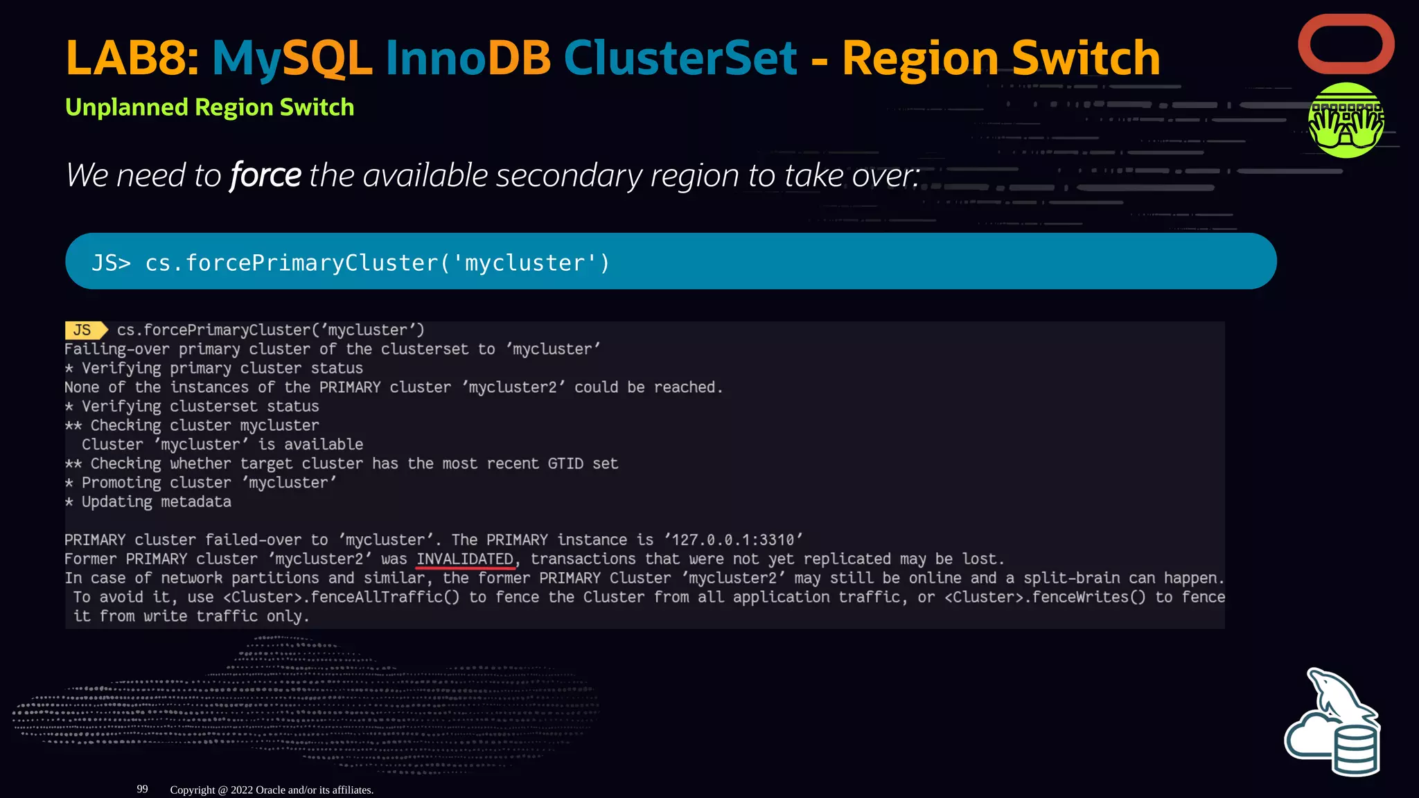 LAB8: MySQL InnoDB ClusterSet - Region Switch
Unplanned Region Switch
We need to force the available secondary region to take over:
JS> cs.forcePrimaryCluster('mycluster')
Copyright @ 2022 Oracle and/or its affiliates.
99
 