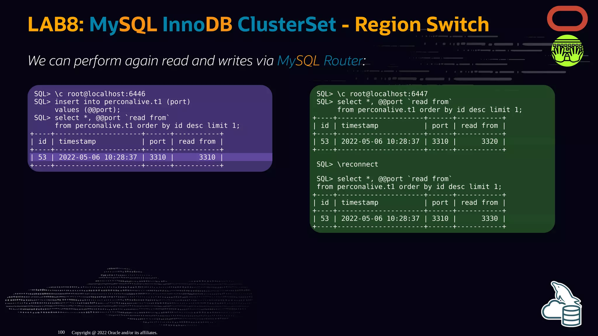 SQL> c root@localhost:6446
SQL> insert into perconalive.t1 (port)
values (@@port);
SQL> select *, @@port `read from`
from perconalive.t1 order by id desc limit 1;
+----+---------------------+------+-----------+
| id | timestamp | port | read from |
+----+---------------------+------+-----------+
| 53 | 2022-05-06 10:28:37 | 3310 | 3310 |
+----+---------------------+------+-----------+
SQL> c root@localhost:6447
SQL> select *, @@port `read from`
from perconalive.t1 order by id desc limit 1;
+----+---------------------+------+-----------+
| id | timestamp | port | read from |
+----+---------------------+------+-----------+
| 53 | 2022-05-06 10:28:37 | 3310 | 3320 |
+----+---------------------+------+-----------+
SQL> reconnect
SQL> select *, @@port `read from`
from perconalive.t1 order by id desc limit 1;
+----+---------------------+------+-----------+
| id | timestamp | port | read from |
+----+---------------------+------+-----------+
| 53 | 2022-05-06 10:28:37 | 3310 | 3330 |
+----+---------------------+------+-----------+
LAB8: MySQL InnoDB ClusterSet - Region Switch
We can perform again read and writes via MySQL Router:
Copyright @ 2022 Oracle and/or its affiliates.
100
 