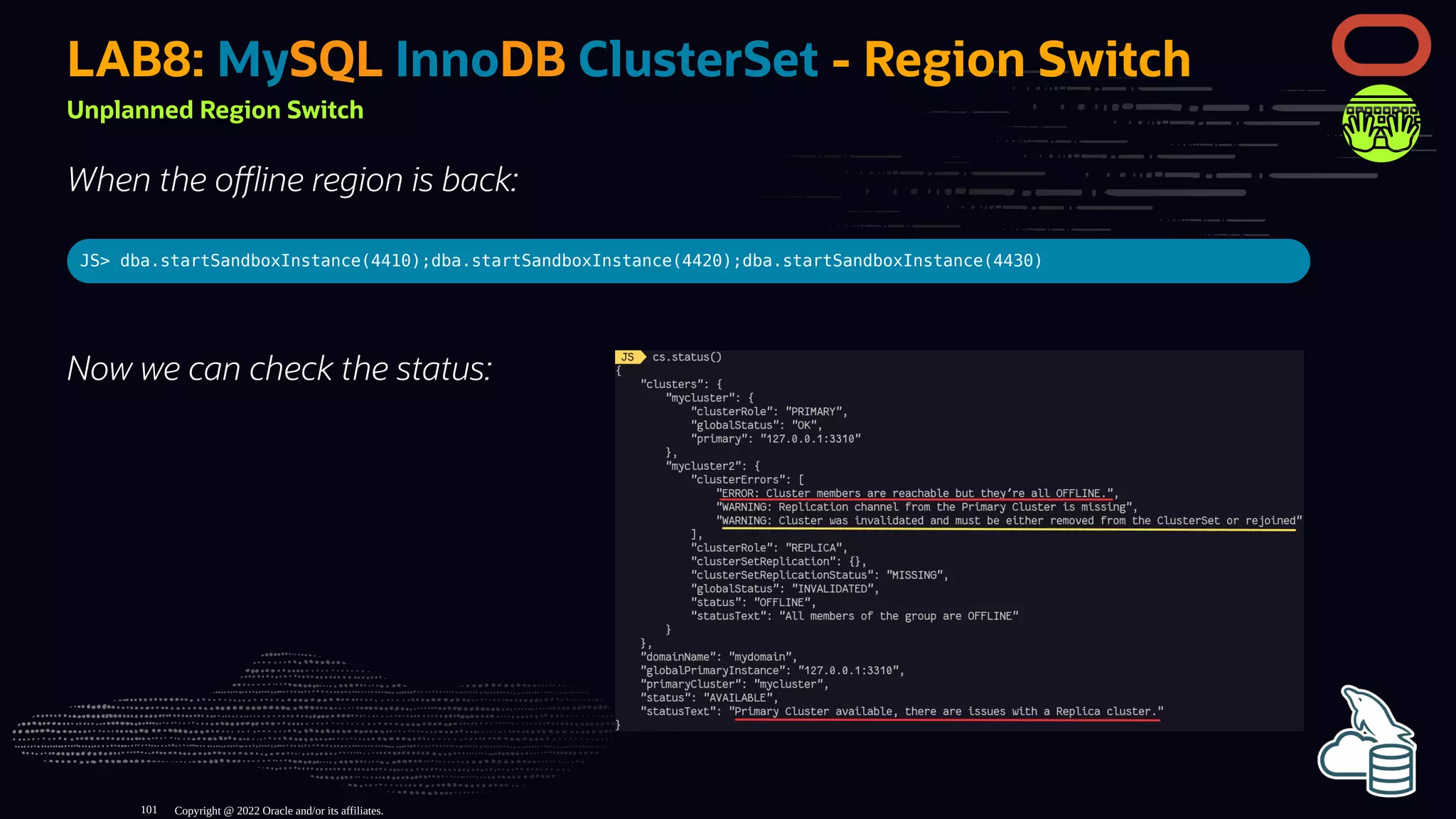 Now we can check the status:
LAB8: MySQL InnoDB ClusterSet - Region Switch
Unplanned Region Switch
When the o ine region is back:
JS> dba.startSandboxInstance(4410);dba.startSandboxInstance(4420);dba.startSandboxInstance(4430)
Copyright @ 2022 Oracle and/or its affiliates.
101
 