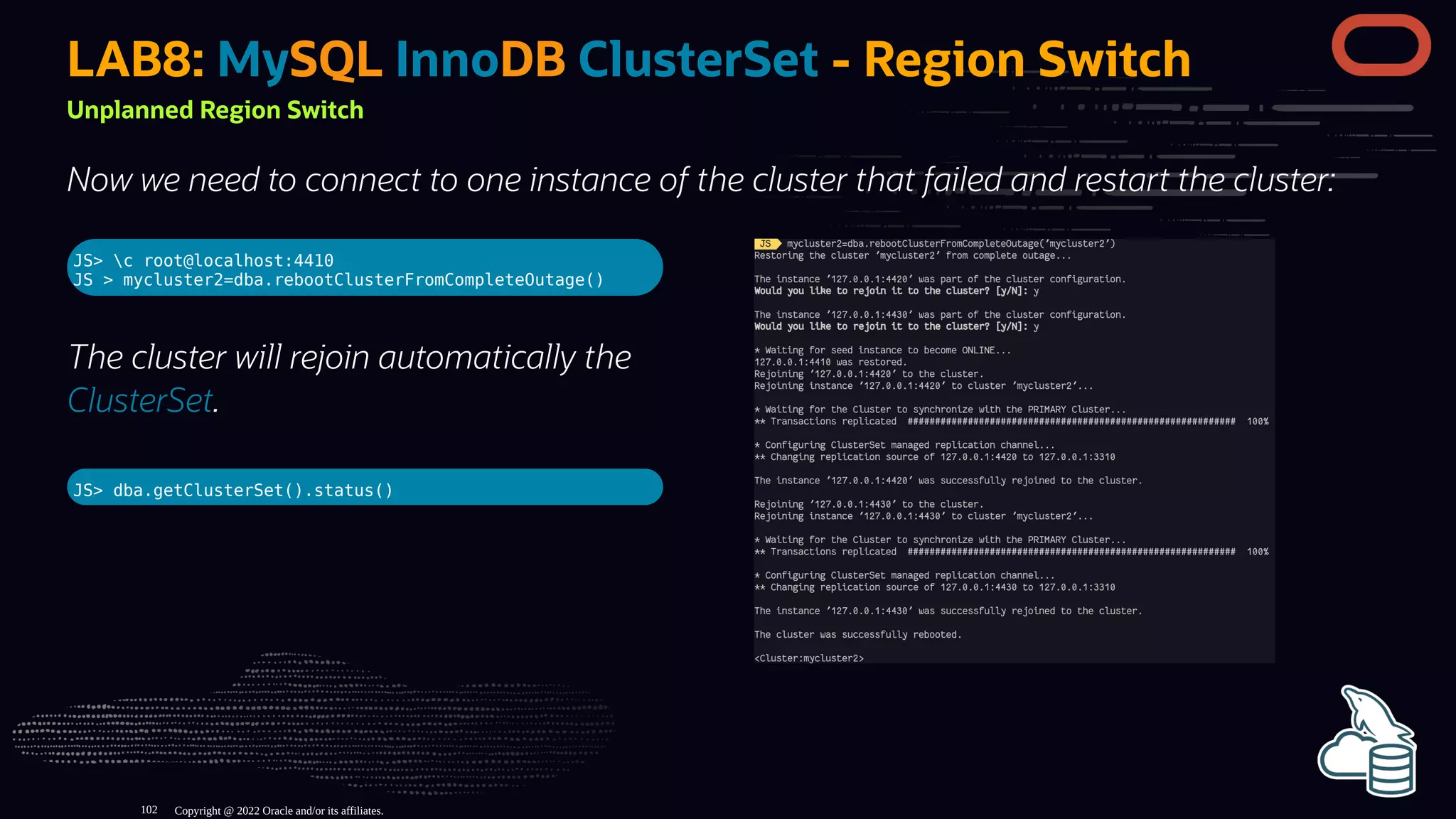 JS> c root@localhost:4410
JS > mycluster2=dba.rebootClusterFromCompleteOutage()
The cluster will rejoin automatically the
ClusterSet.
JS> dba.getClusterSet().status()
LAB8: MySQL InnoDB ClusterSet - Region Switch
Unplanned Region Switch
Now we need to connect to one instance of the cluster that failed and restart the cluster:
Copyright @ 2022 Oracle and/or its affiliates.
102
 