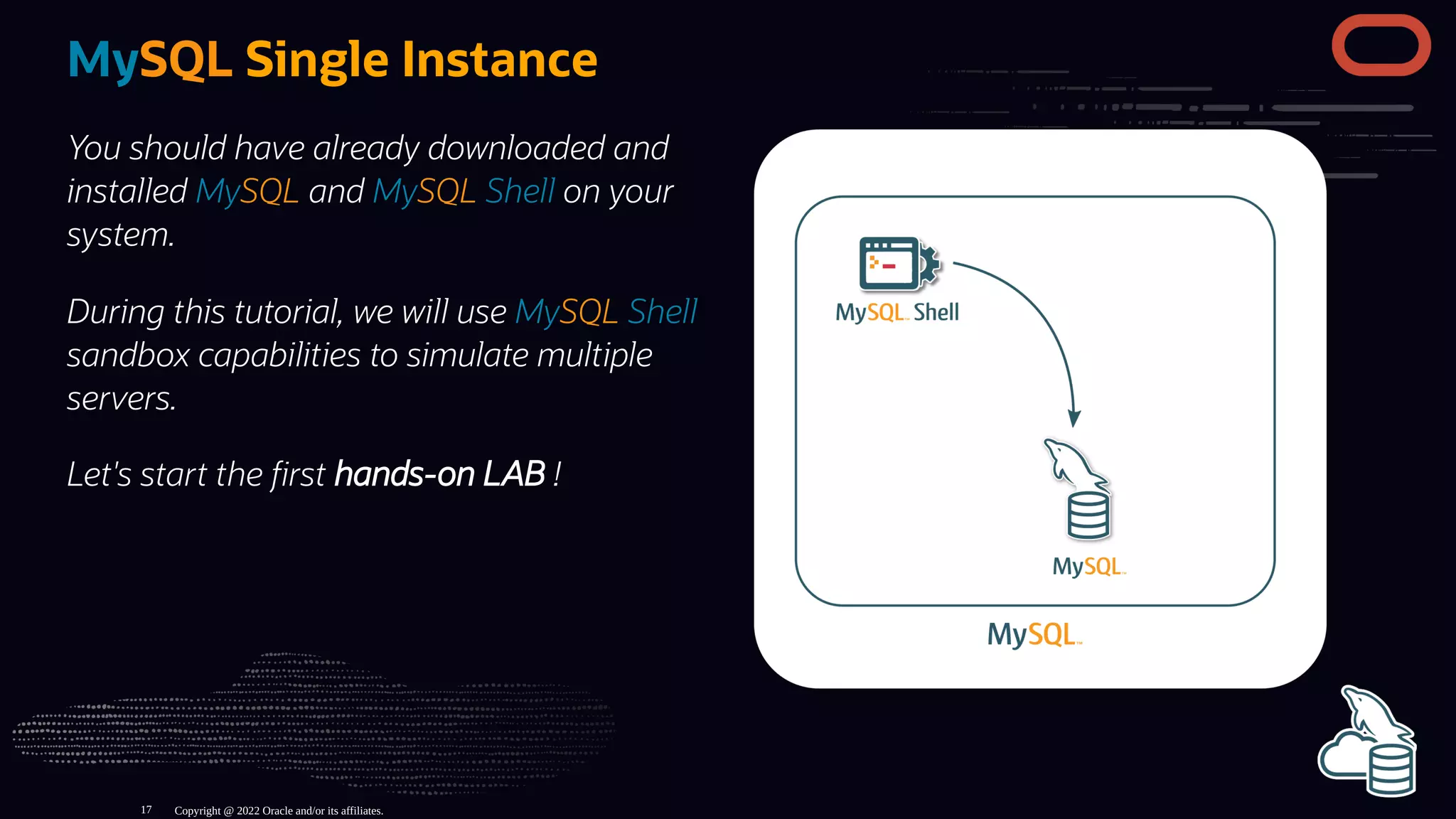 You should have already downloaded and
installed MySQL and MySQL Shell on your
system.
During this tutorial, we will use MySQL Shell
sandbox capabilities to simulate multiple
servers.
Let's start the rst hands-on LAB !
MySQL Single Instance
Copyright @ 2022 Oracle and/or its affiliates.
17
 