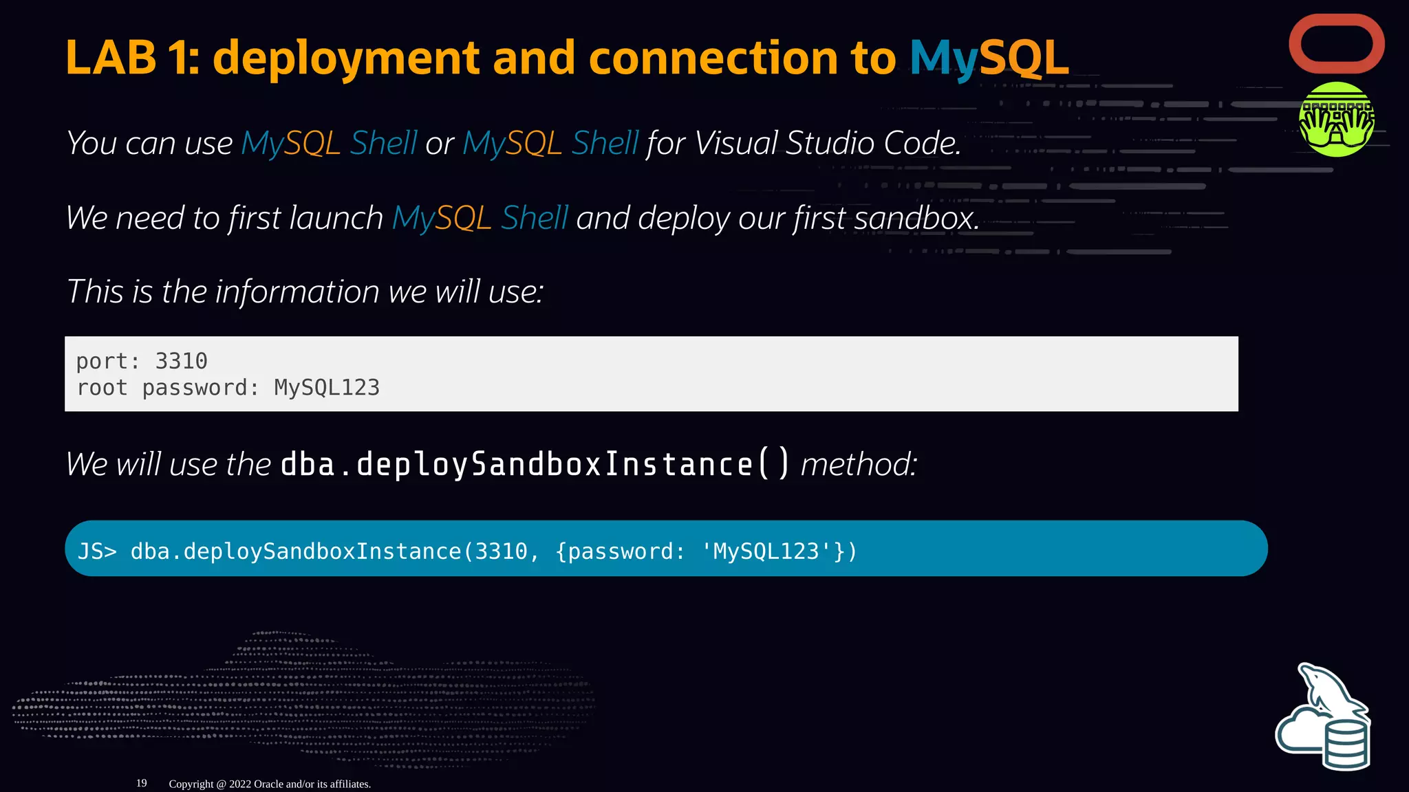 LAB 1: deployment and connection to MySQL
You can use MySQL Shell or MySQL Shell for Visual Studio Code.
We need to rst launch MySQL Shell and deploy our rst sandbox.
This is the information we will use:
port: 3310
root password: MySQL123
We will use the dba.deploySandboxInstance() method:
JS> dba.deploySandboxInstance(3310, {password: 'MySQL123'})
Copyright @ 2022 Oracle and/or its affiliates.
19
 