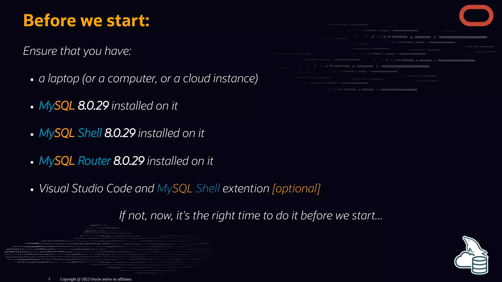 Before we start:
Ensure that you have:
a laptop (or a computer, or a cloud instance)
MySQL 8.0.29 installed on it
MySQL Shell 8.0.29 installed on it
MySQL Router 8.0.29 installed on it
Visual Studio Code and MySQL Shell extention [optional]
If not, now, it's the right time to do it before we start...
Copyright @ 2022 Oracle and/or its affiliates.
2
 