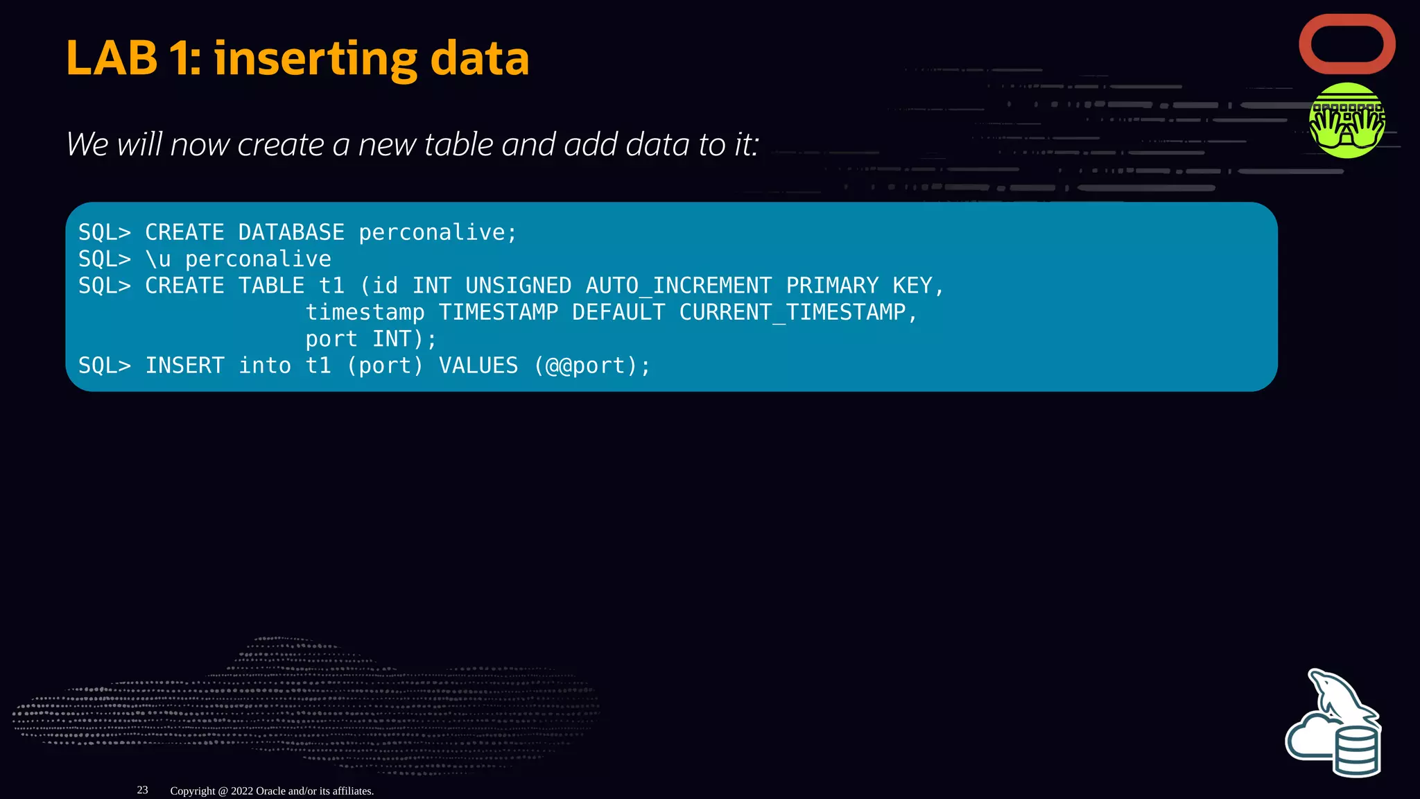 LAB 1: inserting data
We will now create a new table and add data to it:
SQL> CREATE DATABASE perconalive;
SQL> u perconalive
SQL> CREATE TABLE t1 (id INT UNSIGNED AUTO_INCREMENT PRIMARY KEY,
timestamp TIMESTAMP DEFAULT CURRENT_TIMESTAMP,
port INT);
SQL> INSERT into t1 (port) VALUES (@@port);
Copyright @ 2022 Oracle and/or its affiliates.
23
 