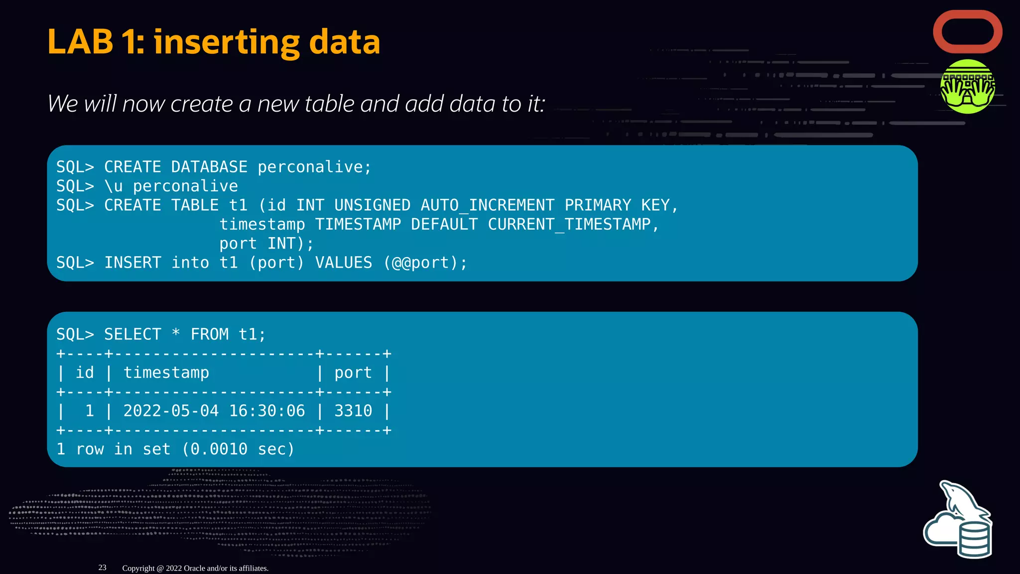 LAB 1: inserting data
We will now create a new table and add data to it:
SQL> CREATE DATABASE perconalive;
SQL> u perconalive
SQL> CREATE TABLE t1 (id INT UNSIGNED AUTO_INCREMENT PRIMARY KEY,
timestamp TIMESTAMP DEFAULT CURRENT_TIMESTAMP,
port INT);
SQL> INSERT into t1 (port) VALUES (@@port);
SQL> SELECT * FROM t1;
+----+---------------------+------+
| id | timestamp | port |
+----+---------------------+------+
| 1 | 2022-05-04 16:30:06 | 3310 |
+----+---------------------+------+
1 row in set (0.0010 sec)
Copyright @ 2022 Oracle and/or its affiliates.
23
 