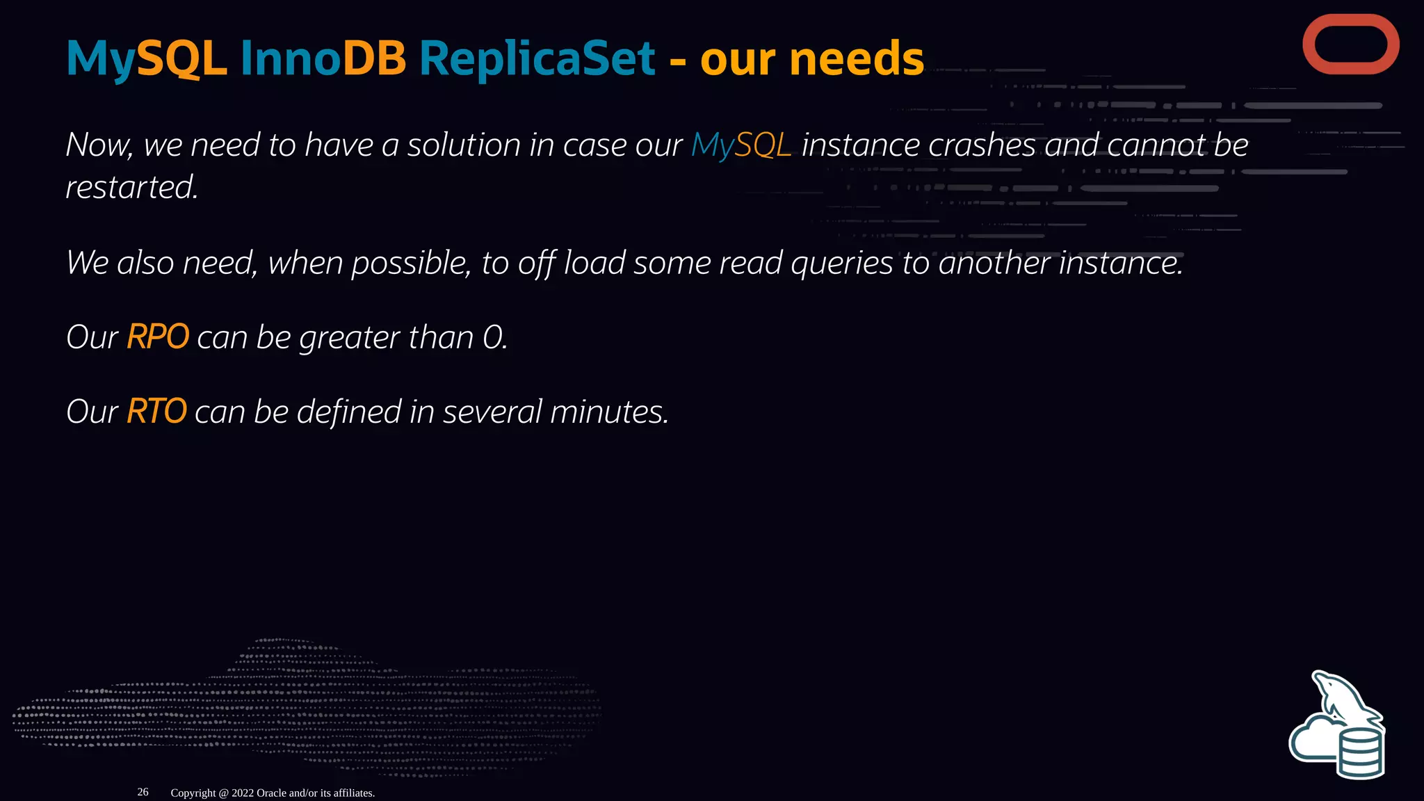 MySQL InnoDB ReplicaSet - our needs
Now, we need to have a solution in case our MySQL instance crashes and cannot be
restarted.
We also need, when possible, to o load some read queries to another instance.
Our RPO can be greater than 0.
Our RTO can be de ned in several minutes.
Copyright @ 2022 Oracle and/or its affiliates.
26
 