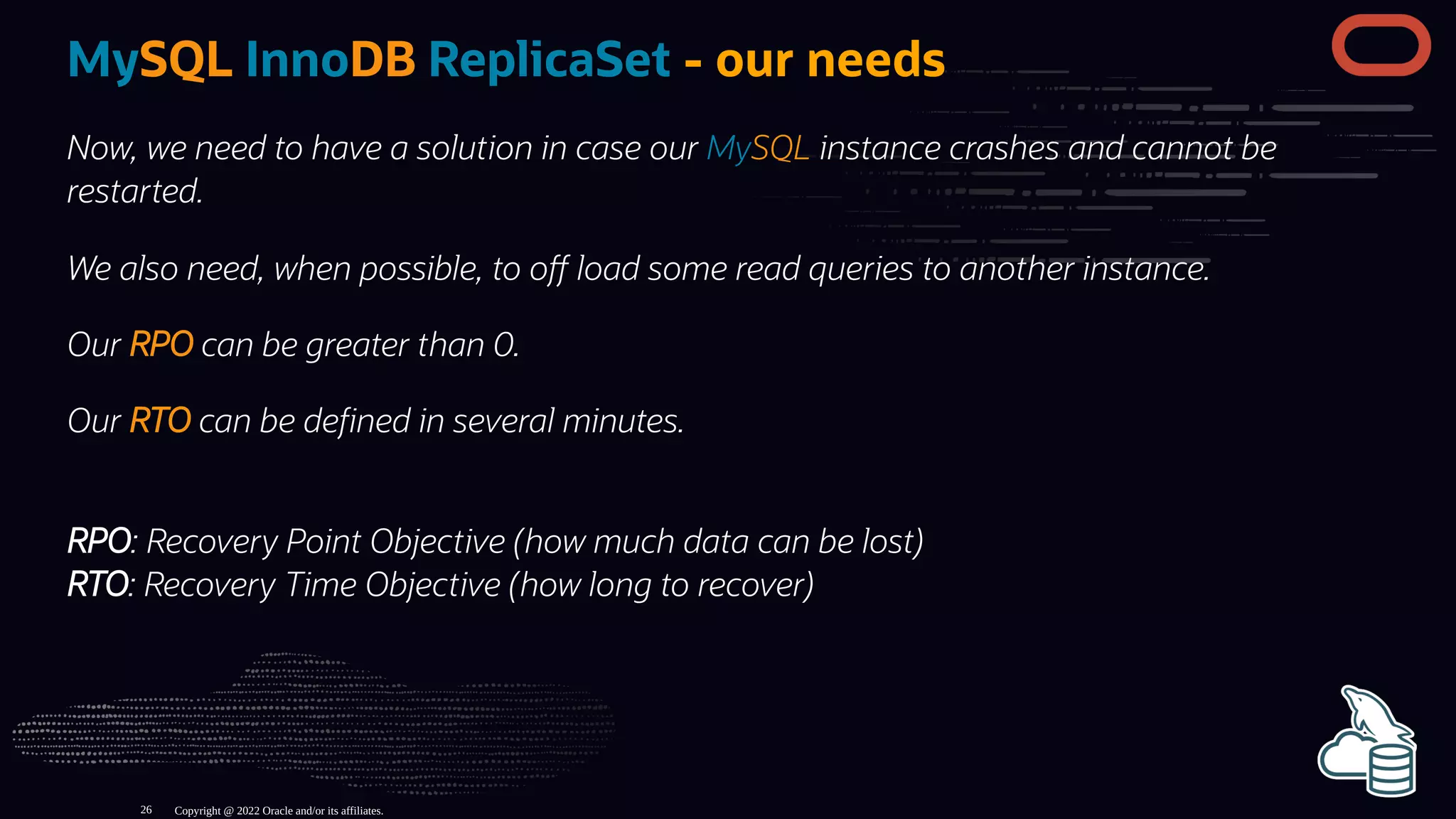 MySQL InnoDB ReplicaSet - our needs
Now, we need to have a solution in case our MySQL instance crashes and cannot be
restarted.
We also need, when possible, to o load some read queries to another instance.
Our RPO can be greater than 0.
Our RTO can be de ned in several minutes.
RPO: Recovery Point Objective (how much data can be lost)
RTO: Recovery Time Objective (how long to recover)
Copyright @ 2022 Oracle and/or its affiliates.
26
 