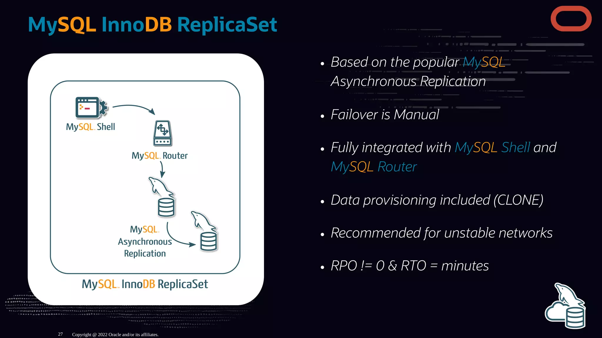 Based on the popular MySQL
Asynchronous Replication
Failover is Manual
Fully integrated with MySQL Shell and
MySQL Router
Data provisioning included (CLONE)
Recommended for unstable networks
RPO != 0 & RTO = minutes
MySQL InnoDB ReplicaSet
Copyright @ 2022 Oracle and/or its affiliates.
27
 