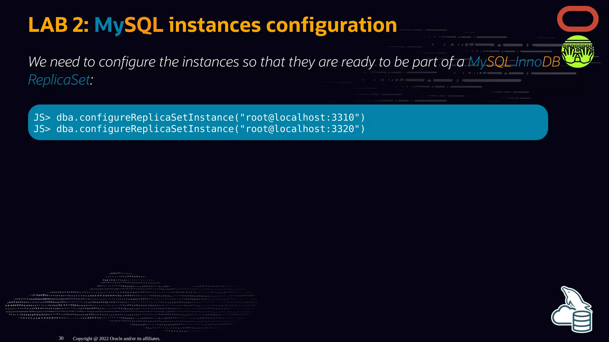 LAB 2: MySQL instances con guration
We need to con gure the instances so that they are ready to be part of a MySQL InnoDB
ReplicaSet:
JS> dba.configureReplicaSetInstance("root@localhost:3310")
JS> dba.configureReplicaSetInstance("root@localhost:3320")
Copyright @ 2022 Oracle and/or its affiliates.
30
 