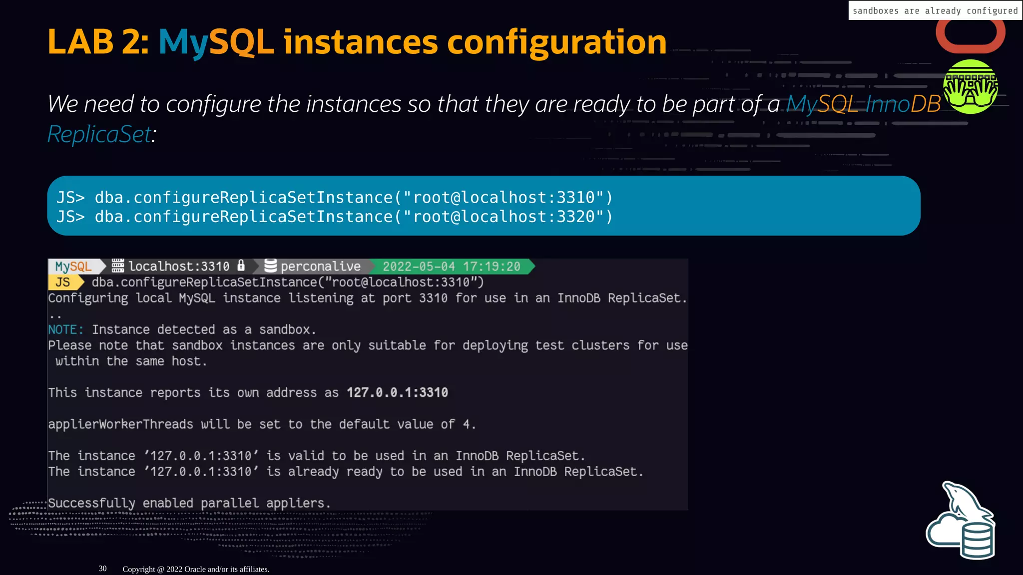 LAB 2: MySQL instances con guration
We need to con gure the instances so that they are ready to be part of a MySQL InnoDB
ReplicaSet:
JS> dba.configureReplicaSetInstance("root@localhost:3310")
JS> dba.configureReplicaSetInstance("root@localhost:3320")
Copyright @ 2022 Oracle and/or its affiliates.
sandboxes are already con gured
30
 