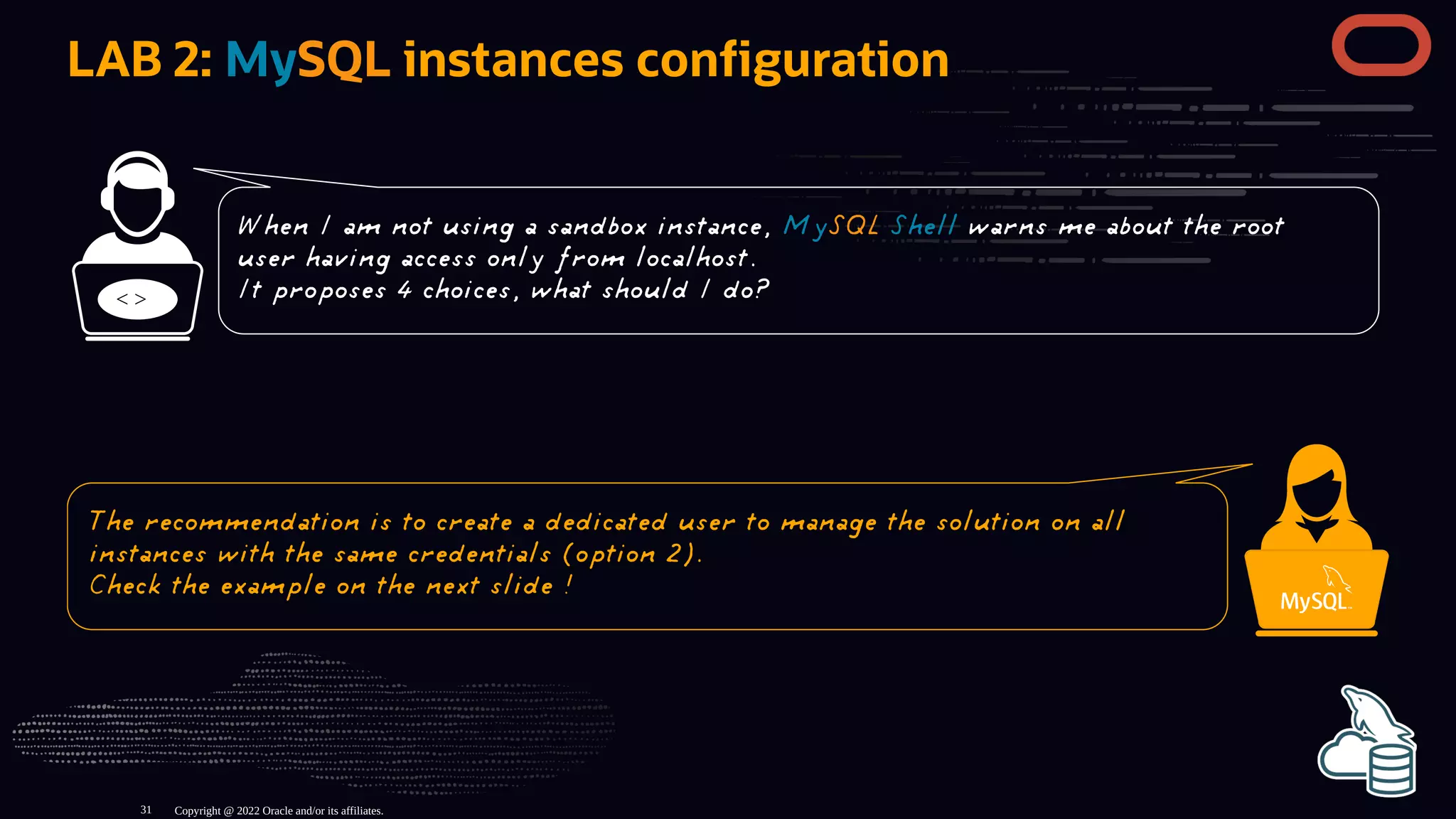LAB 2: MySQL instances con guration
< >
Copyright @ 2022 Oracle and/or its affiliates.
When I am not using a sandbox instance, MySQL Shell warns me about the root
user having access only from localhost.
It proposes 4 choices, what should I do?
The recommendation is to create a dedicated user to manage the solution on all
instances with the same credentials (option 2).
Check the example on the next slide !
31
 