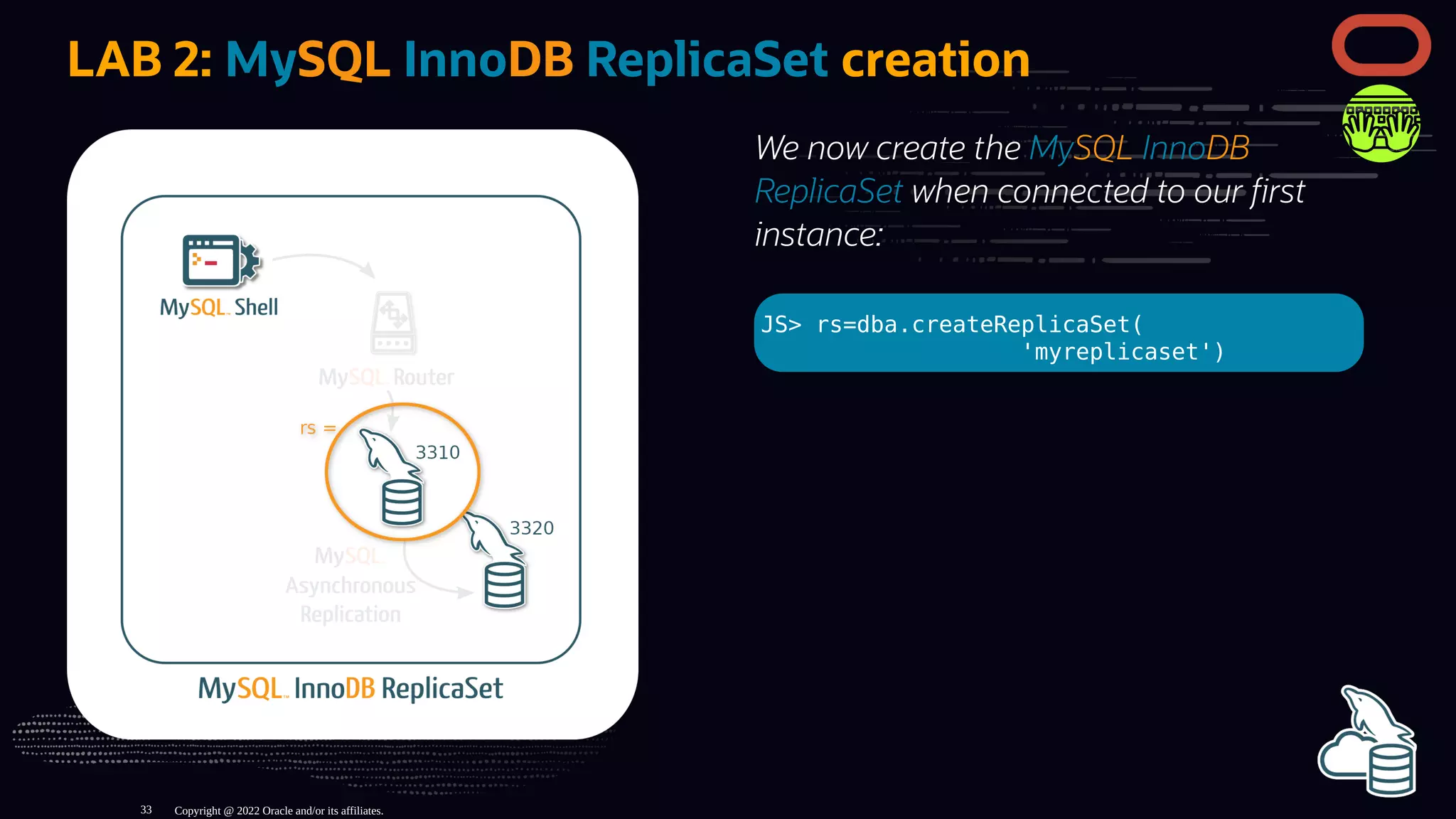 We now create the MySQL InnoDB
ReplicaSet when connected to our rst
instance:
JS> rs=dba.createReplicaSet(
'myreplicaset')
LAB 2: MySQL InnoDB ReplicaSet creation
Copyright @ 2022 Oracle and/or its affiliates.
33
 