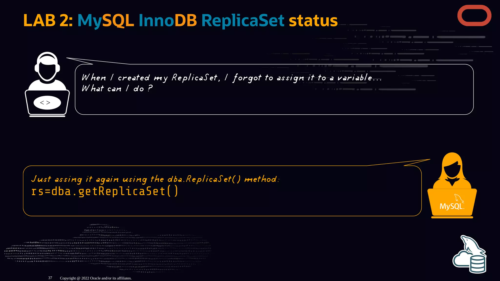 LAB 2: MySQL InnoDB ReplicaSet status
< >
Copyright @ 2022 Oracle and/or its affiliates.
When I created my ReplicaSet, I forgot to assign it to a variable...
What can I do ?
Just assing it again using the dba.ReplicaSet() method:
rs=dba.getReplicaSet()
37
 