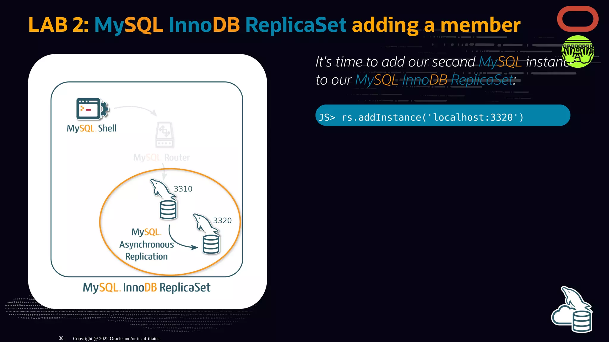 It's time to add our second MySQL instance
to our MySQL InnoDB ReplicaSet:
JS> rs.addInstance('localhost:3320')
LAB 2: MySQL InnoDB ReplicaSet adding a member
Copyright @ 2022 Oracle and/or its affiliates.
38
 