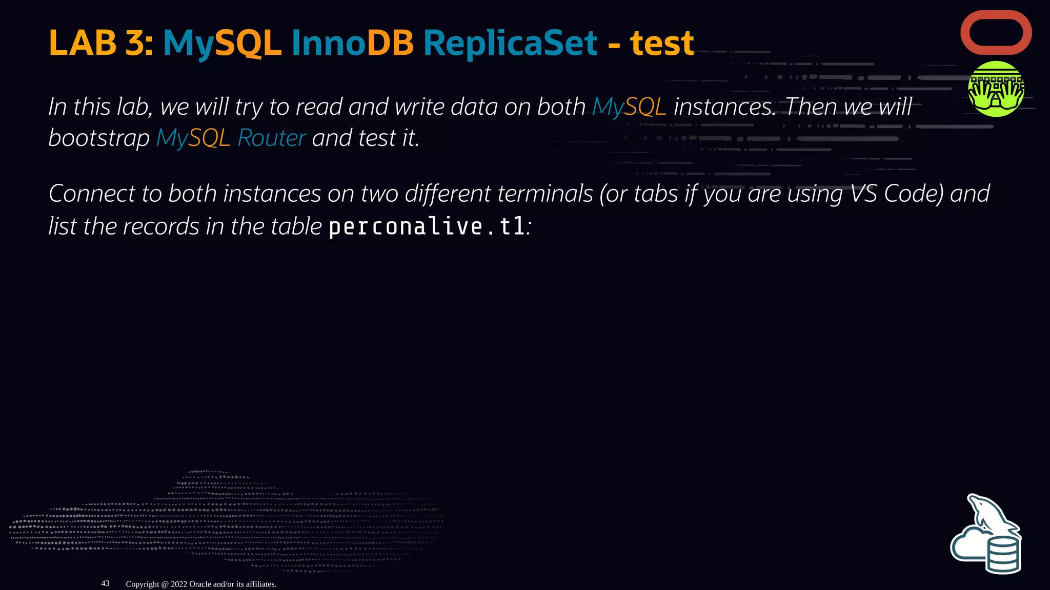 LAB 3: MySQL InnoDB ReplicaSet - test
In this lab, we will try to read and write data on both MySQL instances. Then we will
bootstrap MySQL Router and test it.
Connect to both instances on two di erent terminals (or tabs if you are using VS Code) and
list the records in the table perconalive.t1:
Copyright @ 2022 Oracle and/or its affiliates.
43
 