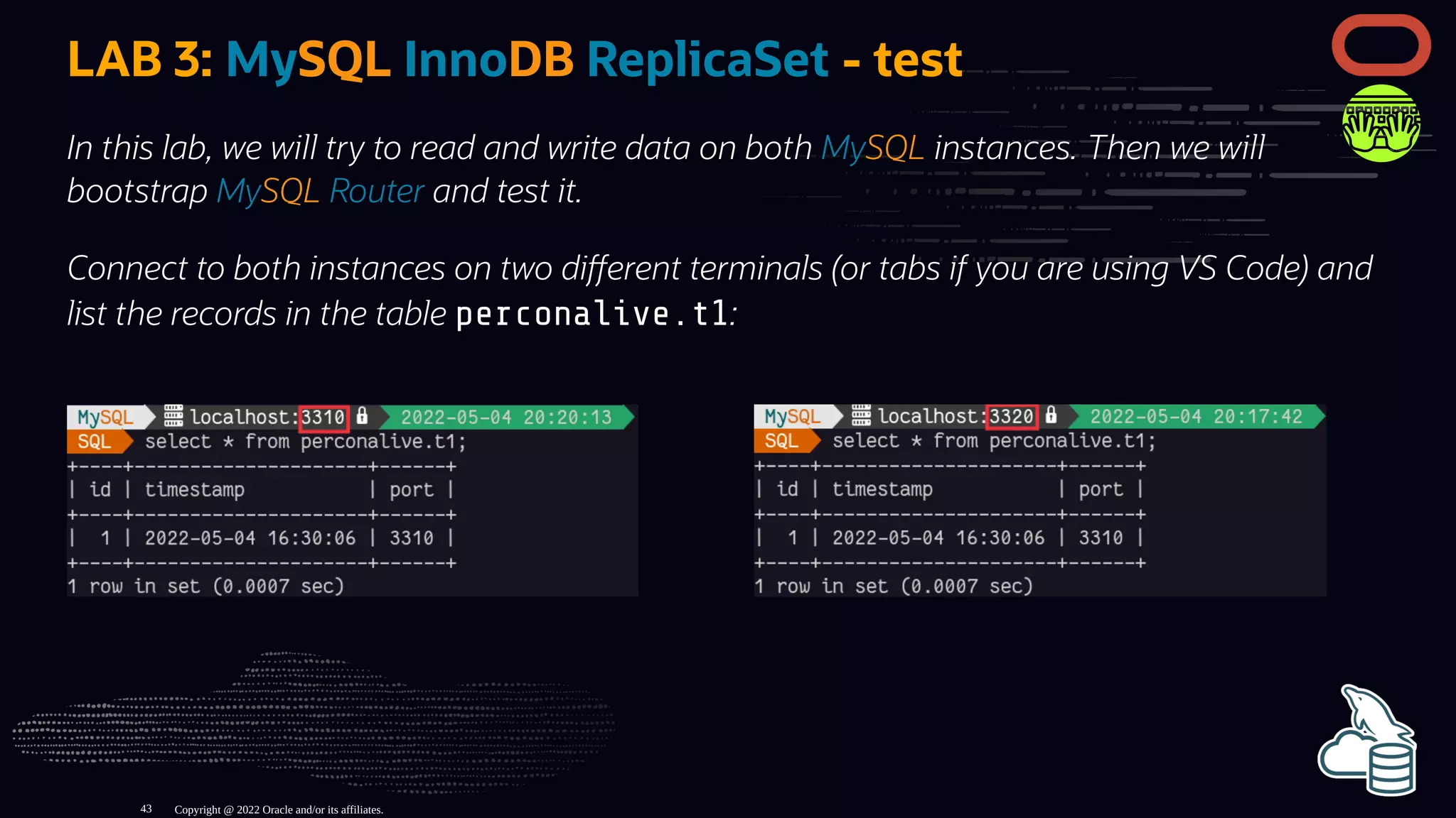 LAB 3: MySQL InnoDB ReplicaSet - test
In this lab, we will try to read and write data on both MySQL instances. Then we will
bootstrap MySQL Router and test it.
Connect to both instances on two di erent terminals (or tabs if you are using VS Code) and
list the records in the table perconalive.t1:
Copyright @ 2022 Oracle and/or its affiliates.
43
 