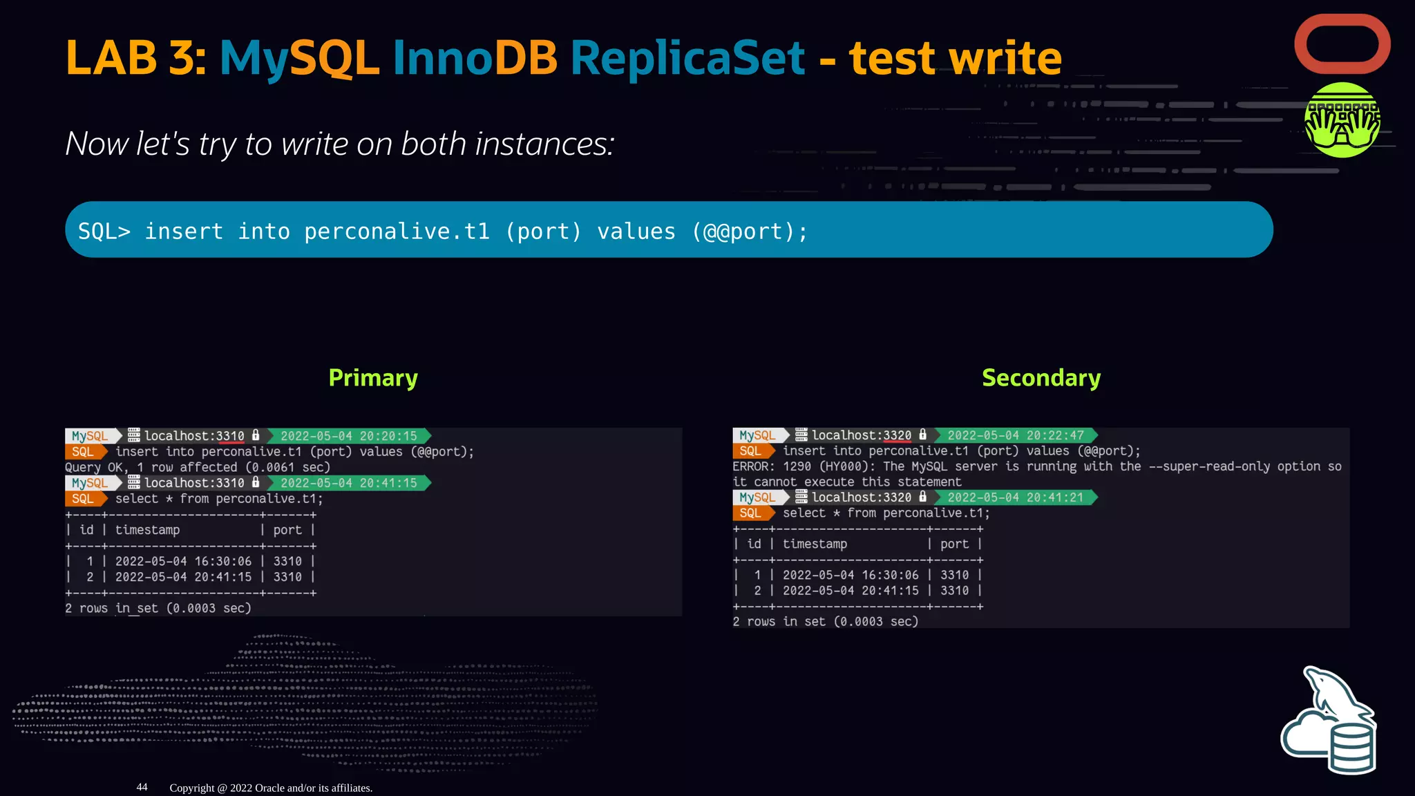 Primary Secondary
LAB 3: MySQL InnoDB ReplicaSet - test write
Now let's try to write on both instances:
SQL> insert into perconalive.t1 (port) values (@@port);
Copyright @ 2022 Oracle and/or its affiliates.
44
 