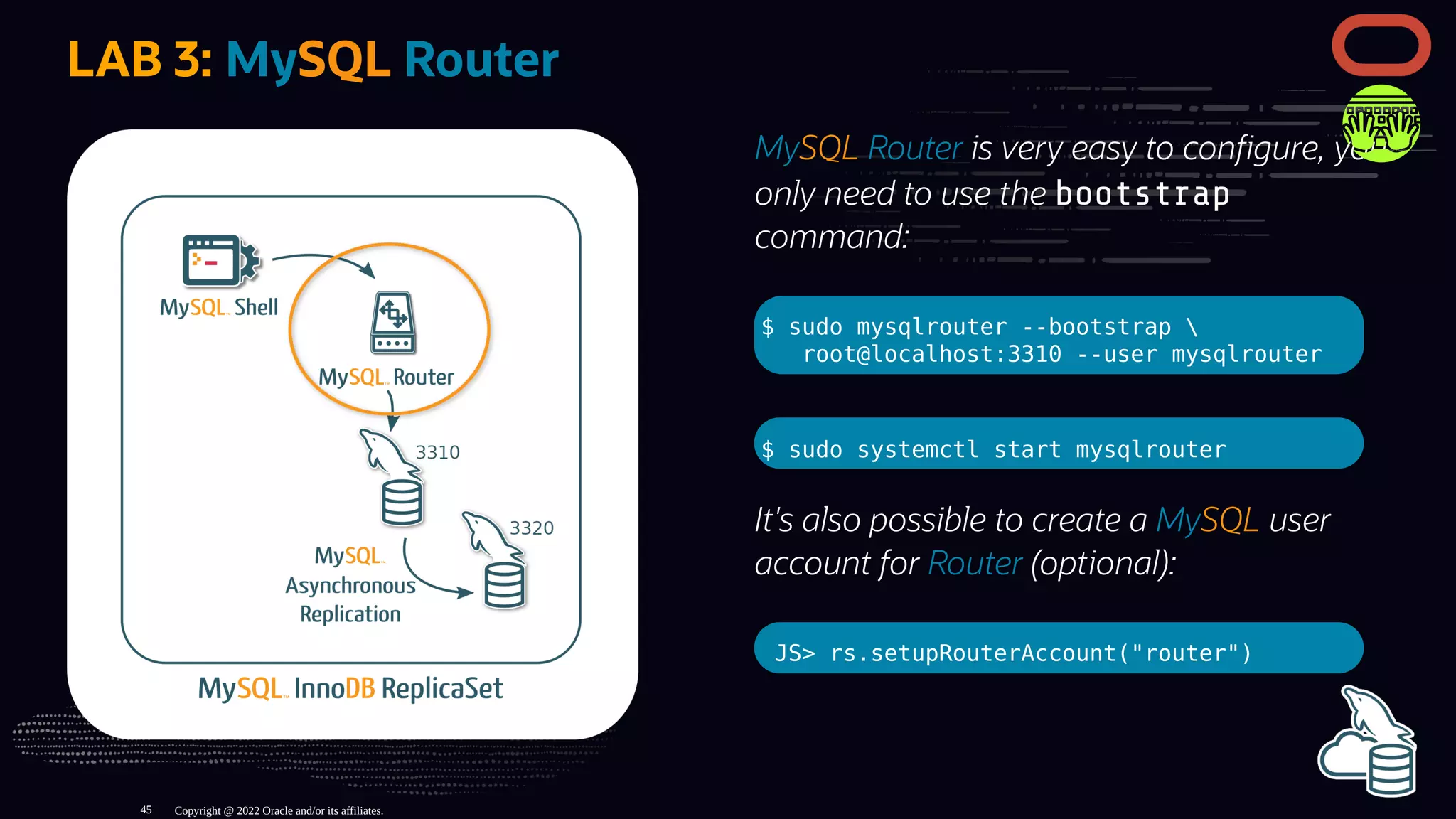 MySQL Router is very easy to con gure, you
only need to use the bootstrap
command:
$ sudo mysqlrouter --bootstrap 
root@localhost:3310 --user mysqlrouter
$ sudo systemctl start mysqlrouter
It's also possible to create a MySQL user
account for Router (optional):
JS> rs.setupRouterAccount("router")
LAB 3: MySQL Router
Copyright @ 2022 Oracle and/or its affiliates.
45
 