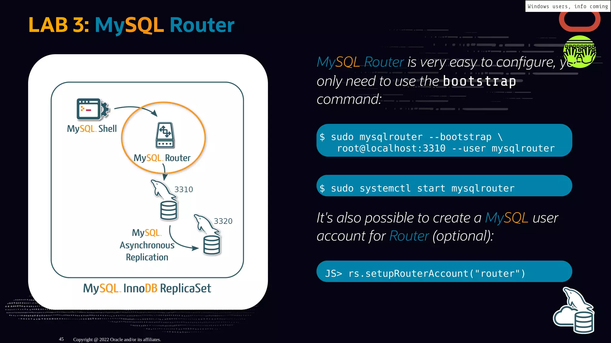MySQL Router is very easy to con gure, you
only need to use the bootstrap
command:
$ sudo mysqlrouter --bootstrap 
root@localhost:3310 --user mysqlrouter
$ sudo systemctl start mysqlrouter
It's also possible to create a MySQL user
account for Router (optional):
JS> rs.setupRouterAccount("router")
LAB 3: MySQL Router
Copyright @ 2022 Oracle and/or its affiliates.
Windows users, info coming
45
 