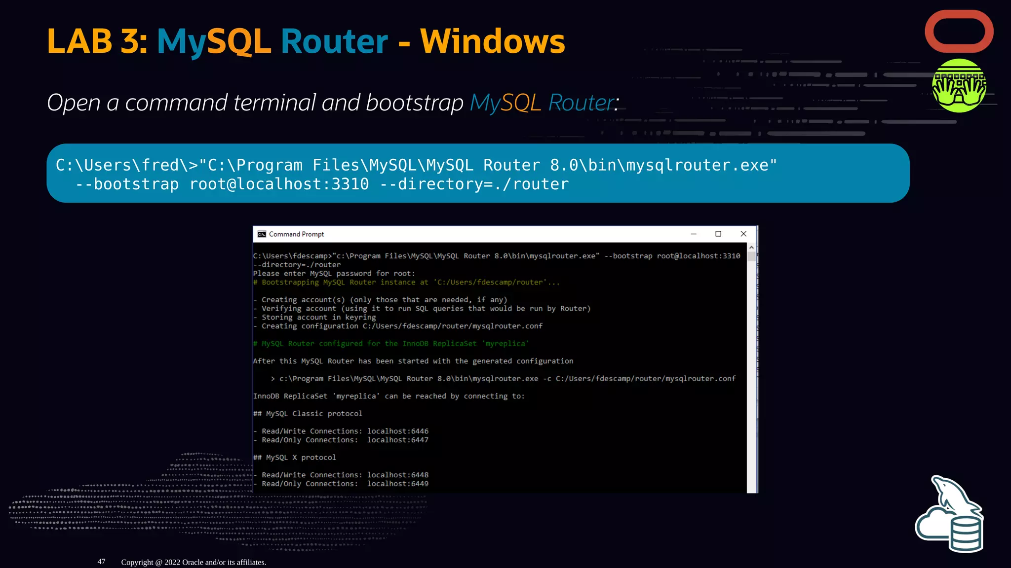 LAB 3: MySQL Router - Windows
Open a command terminal and bootstrap MySQL Router:
C:Usersfred>"C:Program FilesMySQLMySQL Router 8.0binmysqlrouter.exe"
--bootstrap root@localhost:3310 --directory=./router
Copyright @ 2022 Oracle and/or its affiliates.
47
 