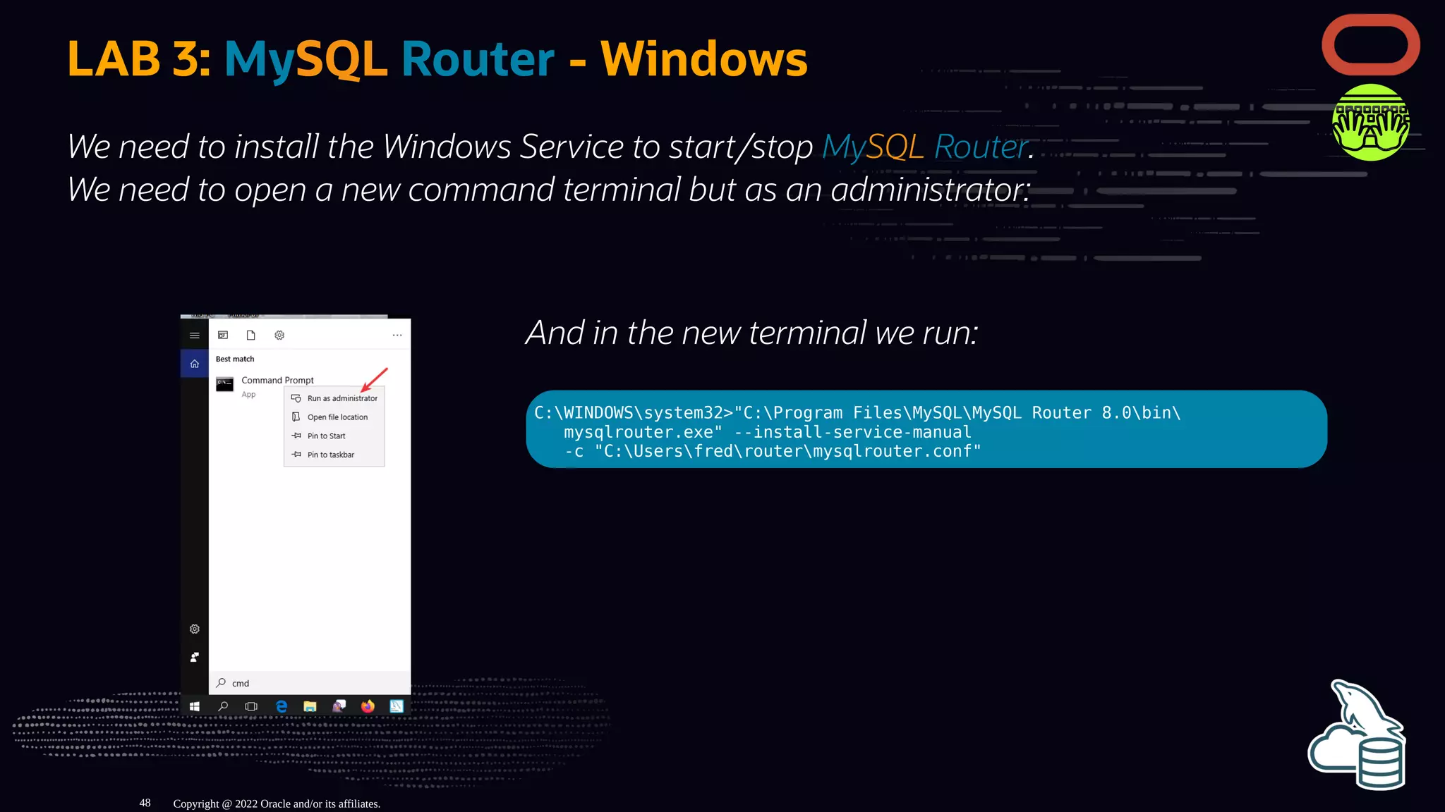 And in the new terminal we run:
C:WINDOWSsystem32>"C:Program FilesMySQLMySQL Router 8.0bin
mysqlrouter.exe" --install-service-manual
-c "C:Usersfredroutermysqlrouter.conf"
LAB 3: MySQL Router - Windows
We need to install the Windows Service to start/stop MySQL Router.
We need to open a new command terminal but as an administrator:
Copyright @ 2022 Oracle and/or its affiliates.
48
 